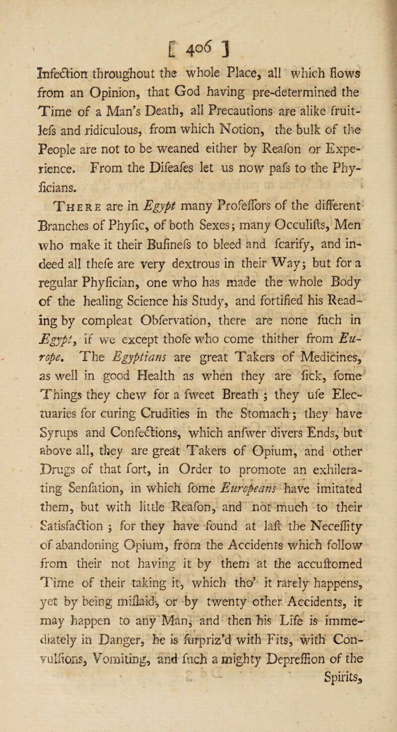 InfeCHon throughout the whole Place, all which flows from an Opinion, that God having predetermined the Time of a Man’s Death, all Precautions are alike fruit- lefs and ridiculous, from which Notion, the bulk of the People are not to be weaned either by Reafon or Expe¬ rience, From the Difeafes let us now pafs to the Phy- flcians. There are in Egypt many Profeflors of the different Branches of Phyflc, of both Sexes; many Occulifls, Men who make it their Bufinefs to bleed and fcarify, and in¬ deed all thefe are very dextrous in their Way; but fora regular Phyflcian, one who has made the whole Body of the healing Science his Study, and fortified his Read¬ ing by compleat Obfervation, there are none fuch in Egypt) if we except thofe who come thither from Eu¬ rope. The Egyptians are great Takers of Medicines, as well in good Health as when they are Tick, fome Things they chew for a fweet Breath ; they ufe Elec¬ tuaries for curing Crudities in the Stomach; they have Syrups and Confections, which anfwer divers Ends, but above all, they are great Takers of Opium, and other Drugs of that fort, in Order to promote an exhilera- ting Senfation, in which fome Europeans have imitated them, but with little Reafon, and not much to their Satisfaction ; for they have found at lait the Neceflity of abandoning Opium, from the Accidents which follow from their not having it by them at the accultomed Time of their taking it, which tho* it rarely happens, yet by being miflaid, or by twenty other Accidents, it may happen to any Man, and then his Life is imme¬ diately in Danger, he is furprlz’d with Fits, with Con¬ vulsions, Vomiting, and fuch a mighty Depreflion of the Spirits,