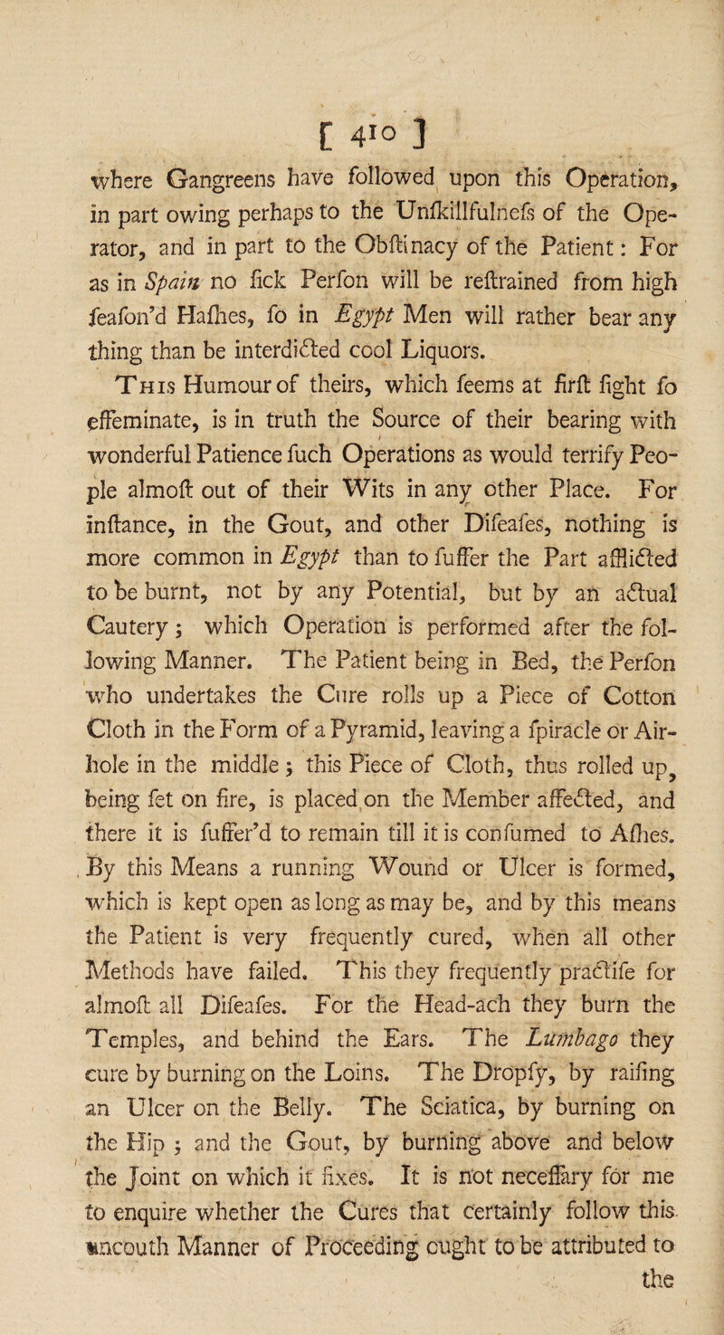 where Gangreens have followed upon this Operation, in part owing perhaps to the Unfkillfulnels of the Ope¬ rator, and in part to the Obftinacy of the Patient: For as in Spam no Tick Perfon will be reftrained from high feafon’d Hafhes, fo in Egypt Men will rather bear any thing than be interdicted cool Liquors. This Humour of theirs, which feems at firft fight fo effeminate, is in truth the Source of their bearing with I wonderful Patience fuch Operations as would terrify Peo¬ ple almoff out of their Wits in any other Place. For inftance, in the Gout, and other Difeafes, nothing is more common in Egypt than to fuffer the Part afflidled to be burnt, not by any Potential, but by an adtual Cautery; which Operation is performed after the fol¬ lowing Manner. The Patient being in Bed, the Perfon who undertakes the Cure rolls up a Piece of Cotton Cloth in the Form of a Pyramid, leaving a fpiracle or Air¬ hole in the middle this Piece of Cloth, thus rolled up? being fet on fire, is placed on the Member affedled, and there it is fuffer’d to remain till it is con fumed to Allies. , By this Means a running Wound or Ulcer is formed, which is kept open as long as may be, and by this means the Patient is very frequently cured, When all other Methods have failed. This they frequently practife for almoff all Difeafes. For the Head-ach they burn the Temples, and behind the Ears. The Lumbago they cure by burning on the Loins. The Dropfy, by railing an Ulcer on the Belly. The Sciatica, by burning on the Hip ; and the Gout, by burning above and below the Joint on which it fixes. It is not neceffary for me to enquire whether the Cures that certainly follow this uncouth Manner of Proceeding ought to be attributed to the