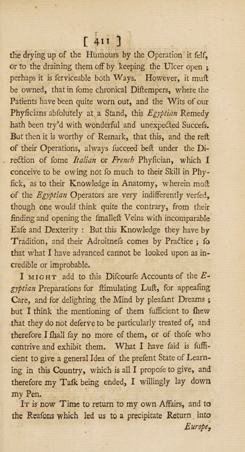 the drying up of the Humours by the Operation it felf, or to the draining them off by keeping the Ulcer open ; perhaps it is ferviceable both Ways. However, it mull be owned, that in fome chronical Diftempers, where the Patients have been quite worn out, and the Wits of our Phylicians abfolutely at a Stand, this Egyptian Remedy hath been try’d with wonderful and unexpected Succefs. But then it is worthy of Remark, that this, and the reft of their Operations, always fucceed belt under the Di¬ rection of fome Italian or French Phyfician, which I conceive to be owing not fo much to their Skill in Phy- fick, as to their Knowledge in Anatomy, wherein moft of the Egyptian Operators are very indifferently verfed, though one would think quite the contrary, from their finding and opening the fmalleft Veins with incomparable Eafe and Dexterity : But this Knowledge they have by Tradition, and their Adroitnefs comes by PraClice ; fo that what I have advanced cannot be looked upon as in¬ credible or improbable. I might add to this Difcourfe Accounts of the 2T- gyptian Preparations for ftimulating Lull, for appealing Care, and for delighting the Mind by pleafant Dreams; but I think the mentioning of them fufficient to {hew ■that they do not deferve to be particularly treated of, and therefore I {hall fay no more of them, or of thofe w7ho contrive and exhibit them. What I have faid is fuffi¬ cient to give a general Idea of the prefent State of Learn¬ ing in this Country, which is all I propofe to give, and therefore my Talk being ended, I willingly lay down my Pen. It is now Time to return to my own Affairs, and to the R,eafons which led us to a precipitate Return into Europe,