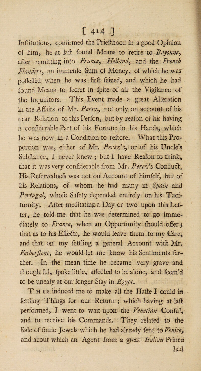 Inftitutions, confirmed the Prieflhood in a good Opinion of him, he at laft found Means to retire to Bayonne, after remitting into France, Holland, and the French Flanders, an immenfe Sum of Money, of which he was poflelied when he was firlt feized, and which he had found Means to fecret in fpite of all the Vigilance of the Inquiiitors. This Event made a great Alteration in the Affairs of Mr. Perez, not only on account of his near Relation to this Perfon, but by reafon of his having a confiderable Part of his Fortune in his Hands, which he was now in a Condition to reftore. What this Pro¬ portion was, either of Mr. Perez’s, or of his Uncle's Subfiance, I never knew; but I have Reafon to think, that it was very confiderable from Mr. Perez’s Condudl. His Refervednefs was not on Account of himfelf, but of his Relations, of whom he had many in Spain and Portugal, whofe Safety depended entirely on his Taci¬ turnity. After meditating a Day or two upon this Let¬ ter, he told me that he was determined to go imme¬ diately to France, when an Opportunity fhould offer; that as to his Effedls, he would leave them to my Care, and that on my fettling a general Account with Mr. Fetherftone, he would let me know his Sentiments far¬ ther. In the mean time he became very grave and thoughtful, fpoke little, affedted to be alone, and feem'd to be uneafy at our longer Stay in Egypt. This induced me to make all the Hafte I could in fettling Things for our Return $ which having at laft performed, I went to wait upon the Venetian Conful, and to receive his Commands. They related to the Sale of feme Jewels which he had already fent to Venice, and about which an Agent from a great Italian Prince had