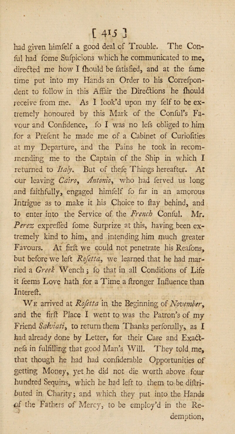 had given himfelf a good deal of Trouble. The Con-* ful had fome Sufpicions which he communicated to me, directed me how I fhould be fatisfied, and at the fame time put into my Hands an Order to his Correfpon- dent to follow in this Affair the Diredtions he fhould receive from me. As I look’d upon my felf to be ex¬ tremely honoured by this Mark of the Conful’s Fa¬ vour and Confidence, fo I was no lefs obliged to him for a Prefent he made me of a Cabinet of Curiofities at my Departure, and the Pains he took in recom¬ mending me to the Captain of the Ship in which I returned to Italy. But of thefe Things hereafter. At our leaving Cairo, Antonio, who had ferved us long and faithfully, engaged himfelf fo far in an amorous Intrigue as to make it his Choice to flay behind, and to enter into the Service of the French Conful. Mr. Perez exprelled fome Surprize at this, having been ex¬ tremely kind to him, and intending him much greater Favours. At firft we could not penetrate his Reafons, but before we left Rofetta, we learned that he had mar¬ ried a Greek Wench , fo that in all Conditions of Life it feems Love hath for a Time a flronger Influence than Interefl. We arrived at Rofetta in the Beginning of November, and the firft Place I went to was the Patron’s of my Friend Salviati, to return them Thanks perfonally, as I had already done by Letter, for their Care and Exadl- nefs in fulfilling that good Man’s Will. They told me, that though he had had confiderable Opportunities of getting Money, yet he did not die worth above four hundred Sequins, which he had left to them to be diftri- 611 ted in Charityj and which they put into the Hands of the Fathers of Mercy, to be employ’d in the Re¬ demption,