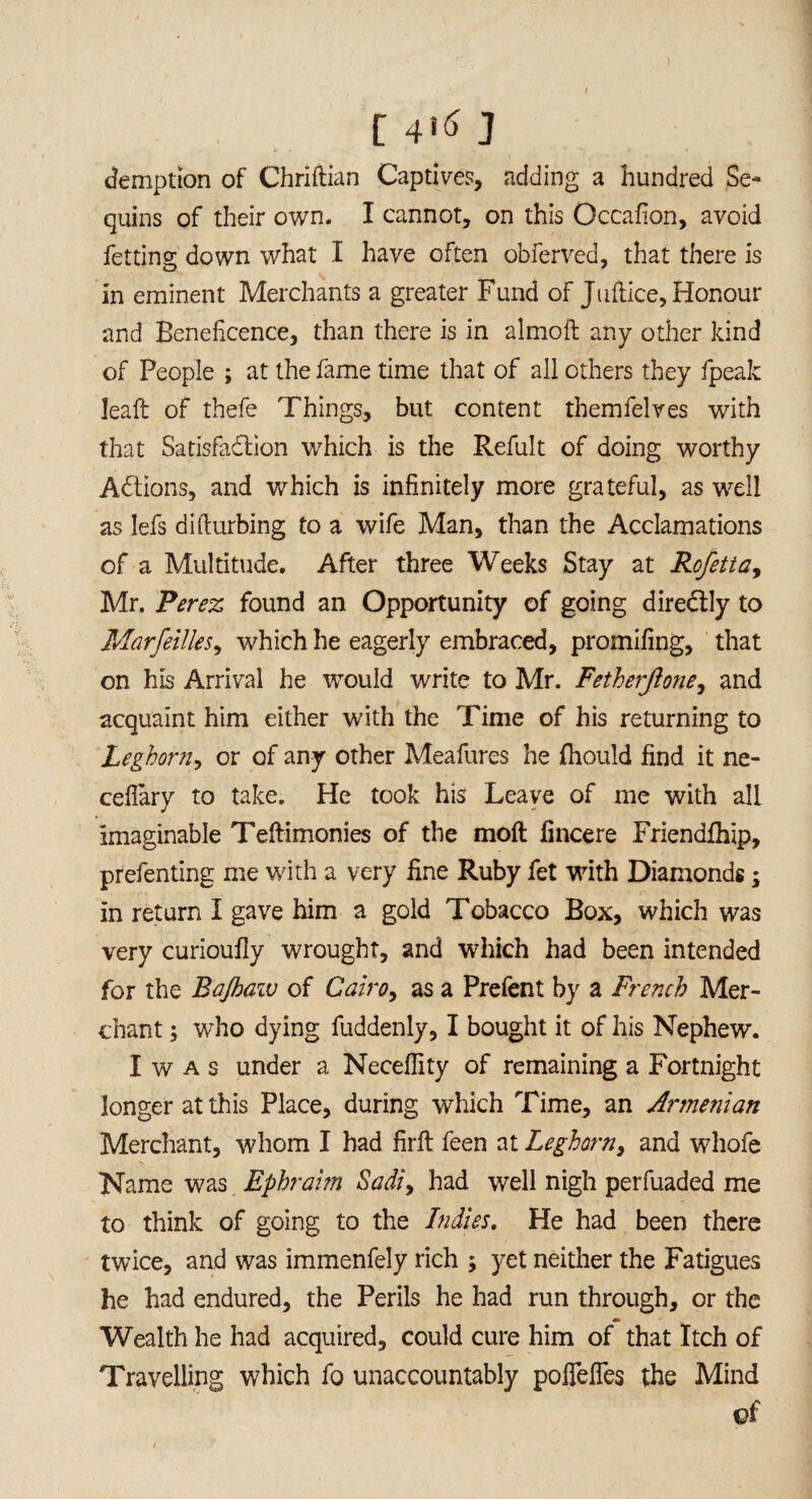 ) [ 4*6 J coemption of Chriftian Captives, adding a hundred Se¬ quins of their own. I cannot, on this Occafion, avoid fetting down what I have often obferved, that there is in eminent Merchants a greater Fund of Juftice, Honour and Beneficence, than there is in almoft any other kind of People ; at the fame time that of all others they fpeak leaft of thefe Things, but content themfelves with that Satisfaction which is the Refult of doing worthy ACtions, and which is infinitely more grateful, as well as lefs difturbing to a wife Man, than the Acclamations of a Multitude. After three Weeks Stay at Rofettay Mr. Perez found an Opportunity of going direCtly to Marseilles, which he eagerly embraced, promifing, that on his Arrival he would write to Mr. Fetherjione, and acquaint him either with the Time of his returning to Leghorn, or of any other Meafures he fhould find it ne- ceflary to take. He took his Leave of me with all imaginable Teftimonies of the moil fincere Friendlhip, prefenting me with a very fine Ruby fet with Diamonds; in return I gave him a gold Tobacco Box, which was very curioufly wrought, and which had been intended for the B'ajhaw of Cairo, as a Prefent by a French Mer¬ chant 3 who dying fuddenly, I bought it of his Nephew. I w a s under a Necefiity of remaining a Fortnight longer at this Place, during which Time, an Armenian Merchant, whom I had firft feen at Leghorn, and whofe Name was Ephraim Sadiy had well nigh perfuaded me to think of going to the Indies. He had been there twice, and was immenfely rich ; yet neither the Fatigues he had endured, the Perils he had run through, or the Wealth he had acquired, could cure him of that Itch of Travelling which fo unaccountably poflefles the Mind ©f