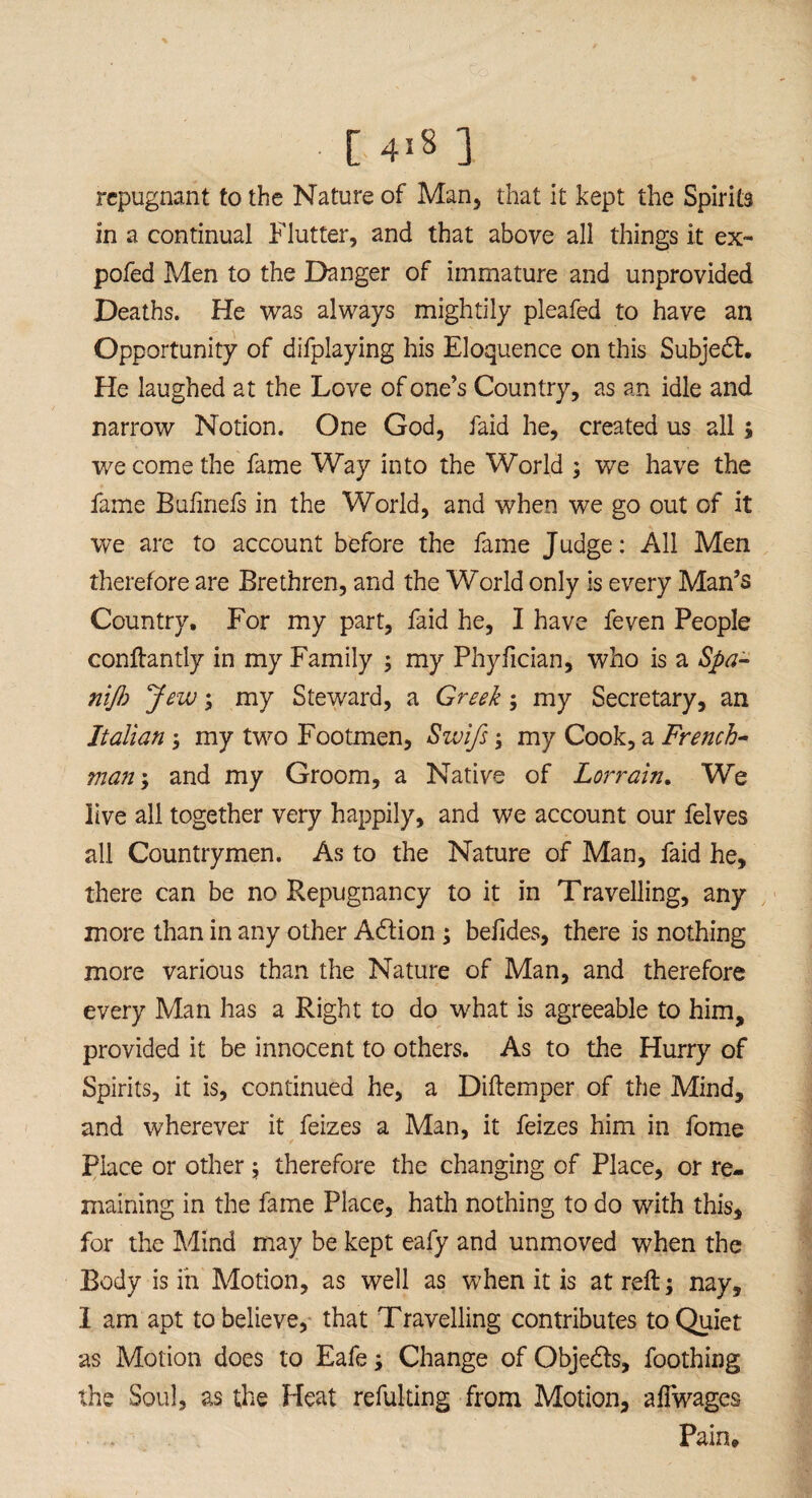 repugnant to the Nature of Man, that it kept the Spirits in a continual Flutter, and that above all things it ex- pofed Men to the Danger of immature and unprovided Deaths. He was always mightily pleafed to have an Opportunity of difplaying his Eloquence on this Subject. He laughed at the Love of one’s Country, as an idle and narrow Notion. One God, faid he, created us all; we come the fame Way into the World ; we have the fame Bulinefs in the World, and when we go out of it we are to account before the fame Judge: All Men therefore are Brethren, and the World only is every Man’s Country. For my part, faid he, I have feven People conftantly in my Family ; my Phyfician, who is a Spa- nift Jew; my Steward, a Greek; my Secretary, an Italian ; my two Footmen, Swifs; my Cook, a French¬ man ; and my Groom, a Native of Lorrain. We live all together very happily, and we account our felves all Countrymen. As to the Nature of Man, faid he, there can be no Repugnancy to it in Travelling, any more than in any other A6tion; belides, there is nothing more various than the Nature of Man, and therefore every Man has a Right to do what is agreeable to him, provided it be innocent to others. As to the Hurry of Spirits, it is, continued he, a Diftemper of the Mind, and wherever it feizes a Man, it feizes him in fome Place or other; therefore the changing of Place, or re¬ maining in the fame Place, hath nothing to do with this, for the Mind may be kept eafy and unmoved when the Body is in Motion, as well as when it is at reft; nay, 1 am apt to believe, that Travelling contributes to Quiet as Motion does to Eafe; Change of Objedls, foothing the Soul, as the Heat refulting from Motion, aflwages Pain,