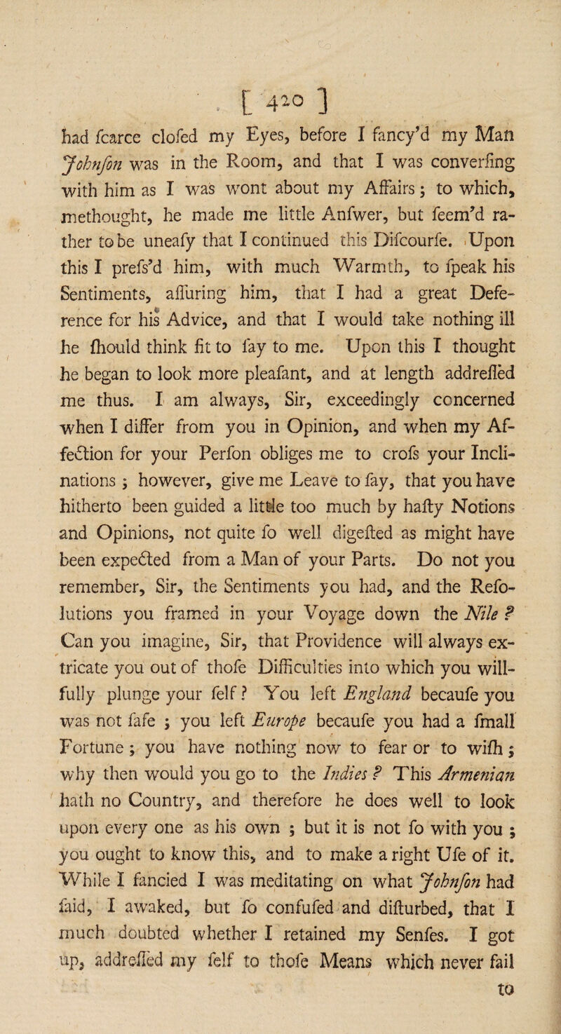 . ['4io ] had fcarce clofed my Eyes, before I fancy’d my Man Johnfon was in the Room, and that I was converging with him as I was wont about my Affairs ; to which, methought, he made me little Anfwer, but feenPd ra¬ ther to be uneafy that I continued this Difcourfe. Upon this I prefs’d him, with much Warmth, to fpeak his Sentiments, affuring him, that I had a great Defe- rence for his Advice, and that I would take nothing ill he fhould think fit to lay to me. Upon this I thought he began to look more pleafant, and at length addrefled me thus. I am always. Sir, exceedingly concerned when I differ from you in Opinion, and when my Af¬ fection for your Perfon obliges me to crofs your Incli¬ nations ; however, give me Leave to fay, that you have hitherto been guided a little too much by hafty Notions and Opinions, not quite fo well digefted as might have been expeCted from a Man of your Parts. Do not you remember. Sir, the Sentiments you had, and the Refo- lutions you framed in your Voyage down the Nile ? Can you imagine, Sir, that Providence will always ex- t tricate you out of thofe Difficulties into which you will¬ fully plunge your felf? You left England becaufe you was not fafe ; you left Europe becaufe you had a fmall Fortune; you have nothing now to fear or to wifh; why then would you go to the Indies ? This Armenian hath no Country, and therefore he does well to look upon every one as his own ; but it is not fo with you ; you ought to know this, and to make a right Ufe of it. While I fancied I was meditating on what Johnfon had faid, I awaked, but fo confufed and difturbed, that I much doubted whether I retained my Senfes. I got up, addrefled my felf to thofe Means which never fail to