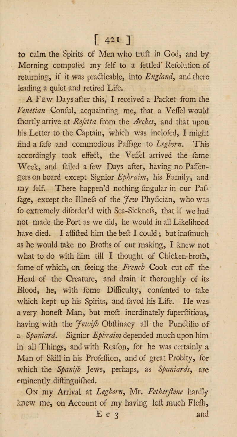 [ 4*1 ] to calm the Spirits of Men who trull in God, and by Morning compofed my felf to a fettled' Refolution of returning, if it was practicable, into England, and there leading a quiet and retired Life. A Few Days after this, I received a Packet from the Venetian Conful, acquainting me, that a VelTel would fhortly arrive at Rofetta from the Arches, and that upon his Letter to the Captain, which was inclofed, I might iind a fafe and commodious Paffage to Leghorn. This accordingly took effedl, the VelTel arrived the fame Week, and failed a few Days after, having no Paffen- gers on board except Signior Ephraim, his Family, and my felf. There happen’d nothing lingular in our Paf* fage, except the Illnefs of the Jew Phylician, who was fo extremely diforder’d with Sea-Sicknefs, that if we had not made the Port as we did, he would in all Likelihood have died. I allilled him the bell I could; but inafmuch as he would take no Broths of our making, I knew not what to do with him till I thought of Chicken-broth, fome of which, on feeing the French Cook cut off the Head of the Creature, and drain it thoroughly of its Blood, he, with fome Difficulty, confented to take which kept up his Spirits, and faved his Life. He was a very honell Man, but moll inordinately fuperllitious, having with the Jewifh Obllinacy all the PunClilio of a Spaniard. Signior Ephraim depended much upon him in all Things, and with Reafon, for he was certainly a Man of Skill in his Profeffion, and of great Probity, for which the Spanijh Jews, perhaps, as Spaniards, are eminently dillinguilhed. On my Arrival at Leghorn, Mr. Fetherjione hardly knew me, on Account of my having loll much Flefh, E e 3 and