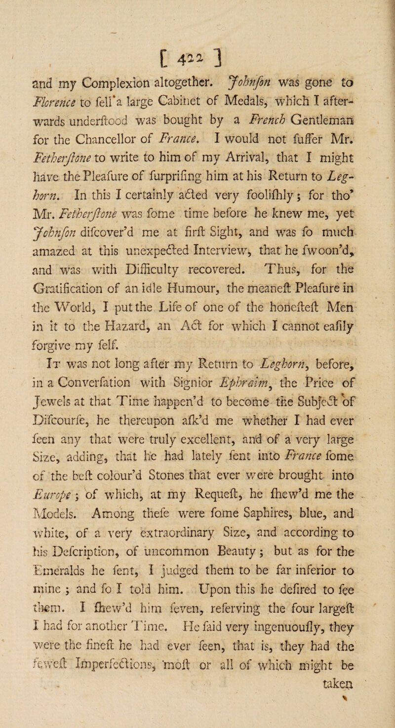 and my Complexion altogether. Jobnfon was gone to Florence to felfa large Cabinet of Medals, which I after¬ wards underftood was bought by a French Gentleman for the Chancellor of France. I would not fuller Mr. Fetherjlone to write to him of my Arrival, that I might have thePleafure of furprifmg him at his Return to Leg¬ horn. In this I certainly a&ed very foolifhly; for tho* Mr. Fetherjlone was fome time before he knew me, yet Johnfon difcover’d me at hrft: Sight, and was fo much amazed at this unexpected Interview, that he Swoon’d, and was with Difficulty recovered. Thus, for the Gratification of an idle Humour, the meaneft Pleafure in the World, I put the Life of one of the honeflefl Men in it to the Hazard, an Act for which I cannot eafily forgive my felf. It was not long after my Return to Leghorn, before, in a Convention with Signior Ephraim9 the Price of Jewels at that Time happen’d to become the Subject of Difcourfe, he thereupon afk’d me whether I had ever feen any that were truly excellent, and of a very large Size, adding, that he had lately fent into France fome of the heft colour’d Stones that ever were brought into Europe ; of which, at my Requeft, he fhew’d me the Models. Among thefe were fome Saphires, blue, and white, of a very extraordinary Size, and according to his Defcription, of uncommon Beauty; but as for the Emeralds he fent, I judged them to be far inferior to mine ; and fo I told him. Upon this he defired to fee them. I fhew’d him Seven, referving the four larged I had for another Time. He Said very ingenuoufly, they were the fined he had ever Seen, that is, they had the tewed Imperfections, 'moil or all of which might be takeu