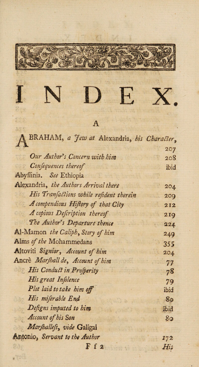 AHAM, a Jew at Alexandria, bis Our Author’s Concern with him Confequences thereof Abyffinia. See Ethiopia Alexandria, the Authors Arrival there His Tranfahlions while ref dent therein A compendious Hiftory of that City A copious Defcription thereof The Author’s Departure thence Al-Mamon the Caliph, Story of him Alms of the Mohammedans Altoviti Signior, Account of him Ancre Marjhall dey Account of him His Conduct in Profperity His great Infolence Plot laid to take him off His miferable End Defigns imputed to him Account of his Son Marjhallefiy vide Galigai Antonio, Servant to the Author Character 9 20 7 208 ibid 204 209 212 219 224 249 35S 204 77 7S 79 ibid 80 ibid So 17 2 His