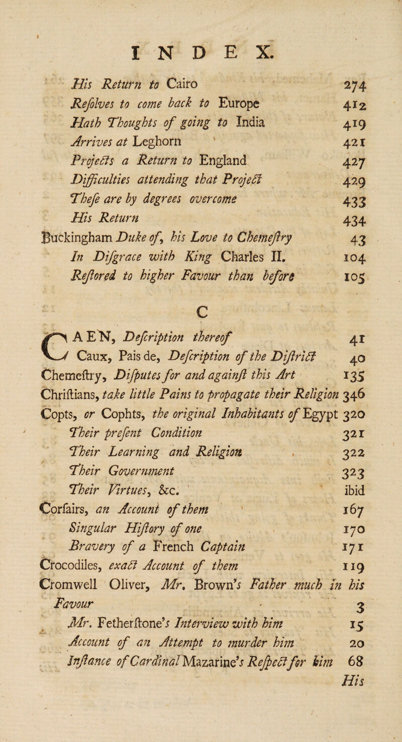 t INDEX. His Return to Cairo 274 Refolves to come hack to Europe 412 Hath Thoughts of going to India 419 Arrives at Leghorn 421 Projects a Return to England 427 Difficulties attending that Project 429 Thefe are by degrees overcome 433 His Return 434 Buckingham Duke of his Love to Chemejlry 43 In D if grace with King Charles II. 104 Refored to higher Favour than before 105 41 40 135 CAEN, Defcription thereof Caux, Paisde, Defcription of the DiftrUt Chemeftry, Difputes for and againft this Art Chriftians, take little Pains to propagate their Religion 346 Copts, or Cophts, the original Inhabitants of Egypt 320 Their prefent Condition 321 Their Learning and Religion , 322 Their Governmejit 323 Their Virtues, ibid Corfairs, an Account of them 167 Singular Hiftory of one 170 Bravery of a French Captain 171 Crocodiles, exadt Account of them 119 Cromwell Oliver, Mr, Brown’; Father much in his Favour Mr. Fetherftone’; Interview with him Account of an Attempt to murder him Jnfance of Cardinal Mazarine’; Refpecifor him 3 15 20 68 Hit