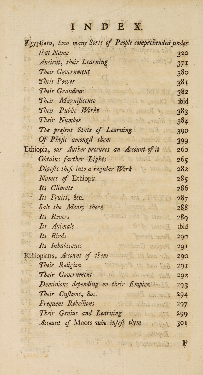 Egyptians, how many Sorts of People comprehended undqr that Name 320 * 0 Ancient, their Learning 371 Their Government 3So STfo/r Power 38? 27^/r Grandeur 382 jTMr Magnificence ibid T/^ir Public Works. 383 jTfozV Number 384 The prefent State of Learning 39D Of Phyfic amongft them 399 Ethiopia, our Author procures an Account of it 260 Obtains farther Lights 265 Digefls thefe into a regular Work 282 Names of Ethiopia 285 Its Climate 286 Its Fruits, &c. 287 the Money then 288 1 Its Rivers 289 Its Animals ibid 7/5 Birds . . 290 jfa Inhabitants 291 Ethiopians, Account of them 290 Their Religion 291 Their Government 292 Dominions depending on their Empire> 293 Their Cujloms, 294 Frequent Rebellions 297 Their Genius and Learning 299 Account of Moors who infefi them - . \ 301