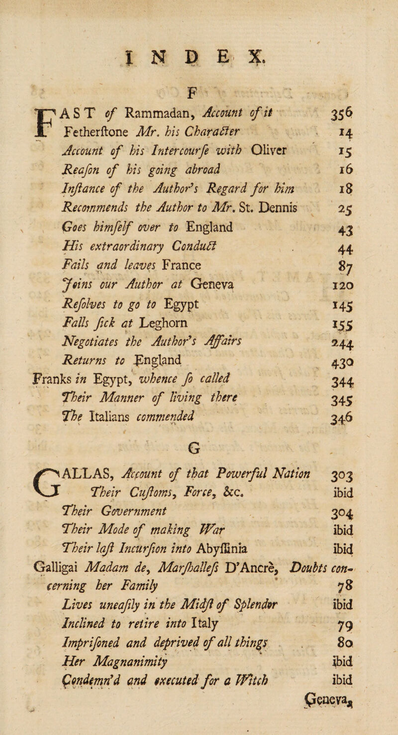 t F FAST of Rammadan, Account of it Fetherftone Mr, his Character Account of his Intercourfe with Oliver Reafon of his going abroad Injlance of the Author’s Regard for him Recommends the Author to Mr, St. Dennis Goes htmfelf over to England His extraordinary Conduct Fails and leaves France tv *> Joins our Author at Geneva Refolves to go to Egypt Falls fick at Leghorn Negotiates the Author’s Affairs Returns to England * Franks in Egypt, whence fo called Their Manner of living there The Italians commended Tv . .. t. . Vv G 356 J4 15 16 18 25 43 44 *7 120 145 155 244 43° 344 345 346 DALLAS, Account of that Powerful Nation 303 \J Their Cujloms, Force, See, ibid Their Government 304 Their Mode of making War ibid Their lajl Incurfion into Abyfiinia ibid Galligai Madam de, Marfiallefs D’Ancre, Doubts con*> eerning her Family 78 ✓ V / Lives uneafily in the Midjl of Splendor ibid Inclined to retire into Italy 79 hnprifoned and deprived of all things 8a Her Magnanimity ibid Condemn'd and executed for a Witch ibid