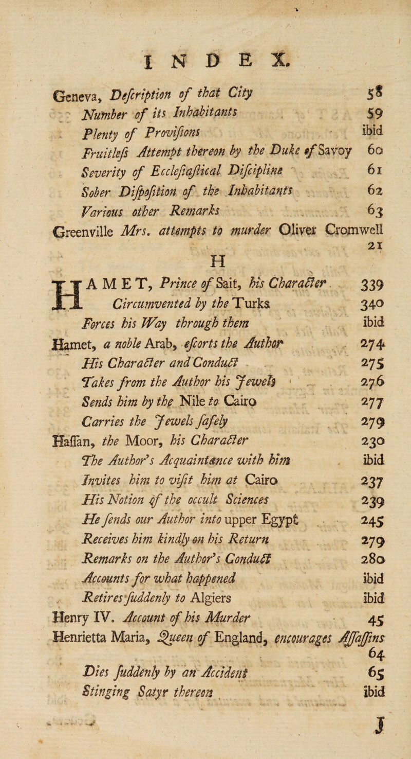 Geneva, Defer iption of that City Number of its Inhabitants Plenty of Provifms Fruitlefs Attempt thereon by the Duke */Savoy Severity of Ecclefiafical Difcipline Sober Difpofition of the Inhabitants Various other Remarks 59 ibid 6a 61 62 63 Greenville Mrs. attempts to murder Oliver Cromwell 11 H 21 H % AMET, Prince of Sait, his Character 339 Circumvented by the Turks 340 Forces his Way through them ibid Hamet, a noble Arab, efcorts the Author 274 His Char alter and Conduit 275 Fakes from the Author his Jewels * 276 Sends him by the Nile to Cairo 277 Carries the Jewels fafely 279 Haflan, the Moor, his Character 230 The Author’s Acquaintance with Mm ibid Invites him to vifit him at Cairo 237 His Notion ef the occult Sciences 239 He fends our Author into upper Egypt 245 Receives him kindly on his Return 279 Remarks on the Author’s Conduit 28a Accounts for what happened ibid Retires fuddenly to Algiers ibid Henry IV. Account of his Murder 45 Henrietta Maria, §>ueen of England, encourages AJfaJfins 64 Dies fuddenly by an Accident Stinging Satyr thereon ibid J