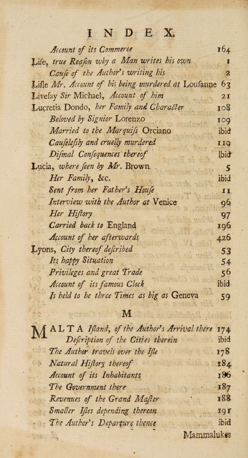 Ac count of its Commerce 164 JLrife, true Reafon why a Man writes bis own 1 Caufe of the Author's writing his 2 Li fie Mr, Account of his being murdered at Loufanne 63 Livefay Sir Michael, Account of him 21 Lucretia Dondo, her Family and Character $08 Beloved by Signior Lorenzo 109 Married to the Marquifs Orciano ibid Caufelefsly and cruelly murdered no Difmal Confequences thereof ibid Lucia, where feen by Mr. Brown 5 Her Family, he, ibid Sent from her Father's Houfe n Interview with the Author at Venice 96 Her Hiftory 97 Carried back to England 196 Account of her afterward,$ 426 Lyons, City thereof deferibed 53 Its happy Situation 54 Privileges and great Trade 5 6 Account of its famous Clock ibid Is held to be three Times as big as Geneva 59 M ALTA If and, of the Author's Arrival there 174 Defcription of the Cities therein ibid Tie Author trawls over the Ife 178 .* Natural Hiftory thereof 584 m Account of its Inhabitants i96 The Government there • 187 Revenues of the Grand Mafter ‘ 188 Smaller Ifies depending thereon 19 r The Author's Departure thane ibid Mammalukis