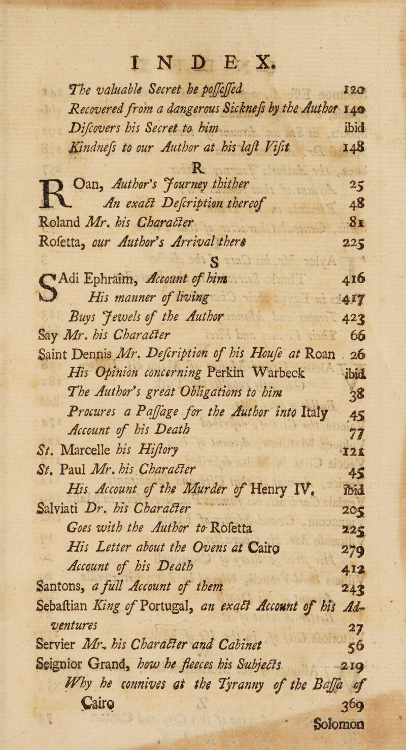 The valuable Secret he pojfcffed 120 Recovered from a dangerous Sicknefs by the Author 14® Difcovers his Secret to him . ibid Kindnefs to our Author at his lajl Viflt 148 R 13 Oan, Author's Journey thither JLV An exaft Defcription thereof 25 48 Roland Mr. his Charafter 8x Rofetta, our Author’s Arrival there 225 * t * * s O Adi Ephraim, Account of him 416 O His manner of living m Buys Jewels of the Author 423 Say Mr. his Char after 66 Saint Dennis Mr. Defcription of his Houfe at Roan 26 His Opinion concerning Perkin Warbeck ibid The Author’s great Obligations to him 3S Procures a Paflage for the Author into Italy 45 Account of his Death yj St. Marcelle his Hijlory J21 St. Paul Mr. his Character 4^ His Account of the Murder of Henry IV, ibid Salviati Dr. his Character 205 Goes with the Author to Rofetta 225 His Letter about the Ovens at Cairo 279 Account of his Death 412 Santons, a full Account of them 243 Sebaftian King ^Portugal, an ex aft Account of his Ad¬ ventures 27 Servier Mr* his Character and Cabinet Seignior Grand, how he fleeces his Subjefts 219 Why he connives at the Tyrantiy cf the Baffa of Cairo 369 + ' Solomon