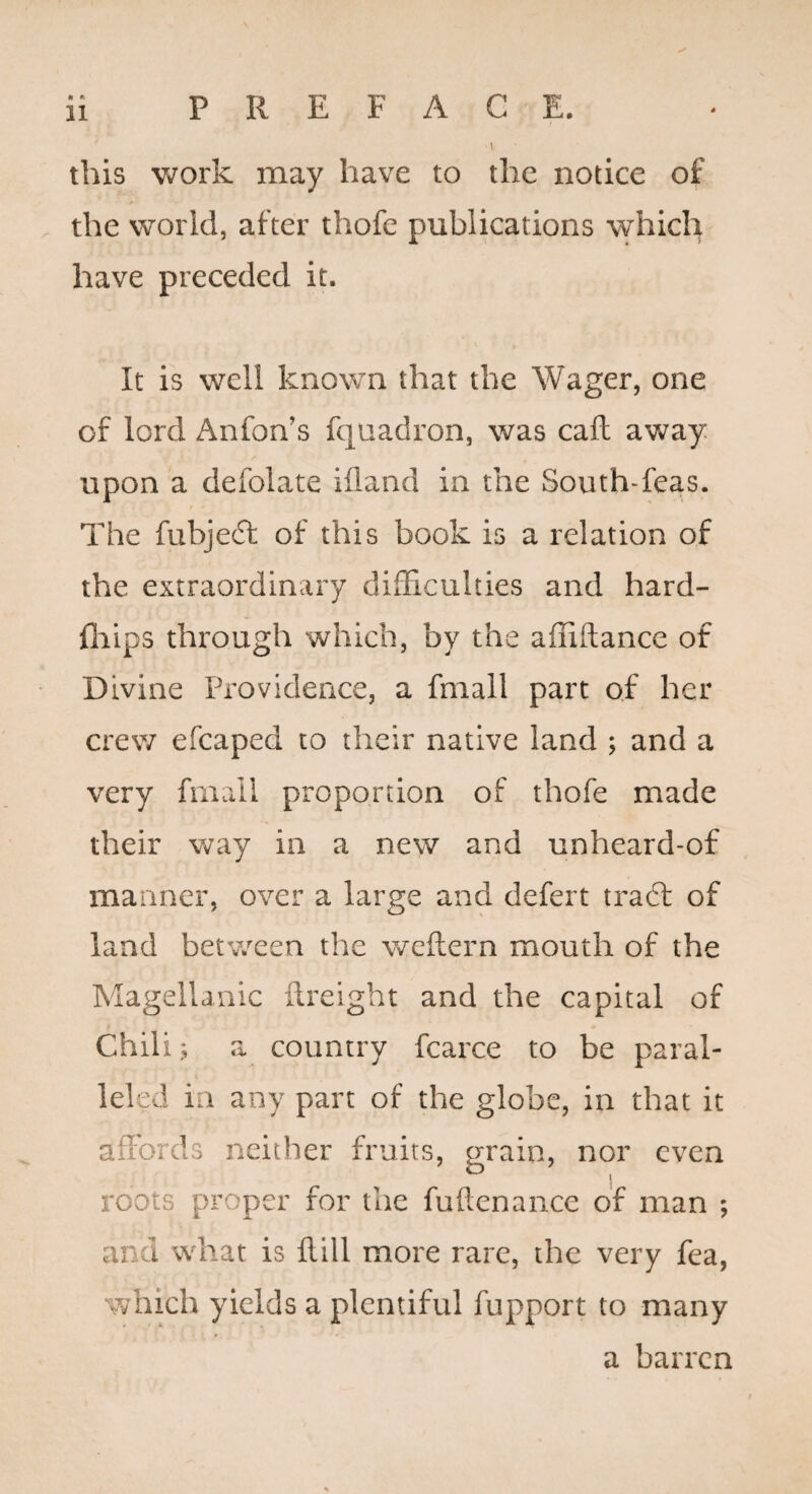 1 this work may have to the notice of the world, after thofe publications which have preceded it. It is well known that the Wager, one of lord Anfon’s fquadron, was caft away upon a defolate ifland in the South-feas. The fubjeft of this book is a relation of the extraordinary difficulties and hard- fliips through which, by the affiftance of Divine Providence, a fmall part of her crew efcaped to their native land ; and a very fmall proportion of thofe made their way in a new and unheard-of manner, over a large and defert traft of land betv/cen the weftern mouth of the Magellanic ftreight and the capital of Chili.; a country fcarce to be paral¬ leled in any part of the globe, in that it affords neither fruits, grain, nor even roots proper for the fuftenance of man ; and what is Hill more rare, the very fea, which yields a plentiful fupport to many a barren