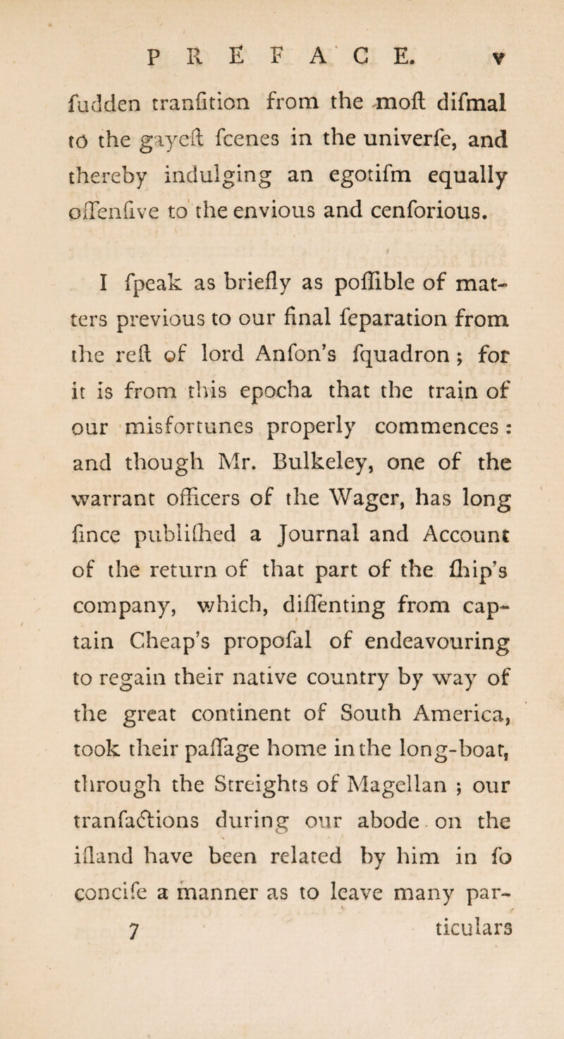 fudden tranfition from the moft difmal to the gayeft fcenes in the univerfe, and thereby indulging an egotifm equally oiTenfive to' the envious and cenforious. / I fpeak as briefly as pofRble of mat¬ ters previous to our final reparation from the reft of lord Anfon's fquadron; for it is from this epocha that the train of our misfortunes properly commences: and though Mr. Bulkeley, one of the warrant officers of the Wager, has long fince publifhed a Journal and Account of the return of that part of the ffiip’s company, v/hich, diflenting from cap¬ tain Cheap’s propofal of endeavouring to regain their native country by way of the great continent of South America, took their paffiage home in the long-boat, through the Streighrs of Magellan j our tranfacftions during our abode on the ifland have been related by him in fo concife a manner as to leave many par- 7 ticulars