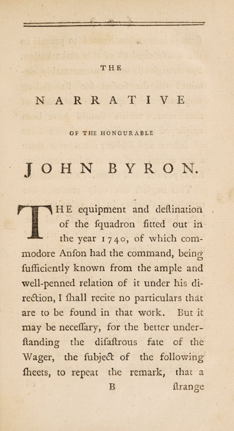 THE NARRATIVE OF THE HONOURABLE JOHN BYRON. TH E equipment and deflinatioil of the fquadron fitted out iii the year 1740, of which com¬ modore Anfon had the command, beincr fufficiently known from the ample and well-penned relation of it under his di- redlion, I fliall recite no particulars thdt are to be found in that work. But it may be neceflary, for the better under- ftanding the difaftrous fate of the Wager, the fubje(5l of the following Iheets, to repe.at the remark, that a B flrange