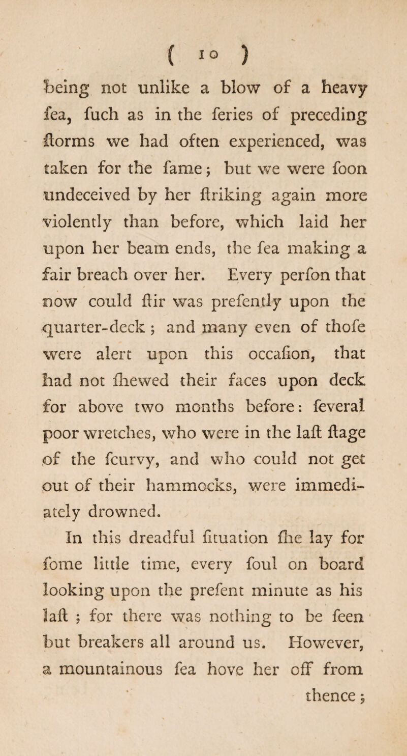 being not unlike a blow of a heavy fea, fuch as in the feries of preceding ftorms we had often experienced, was taken for the fame; but we were foon undeceived by her ftriking again more violently than before, which laid her upon her beam ends, the fea making a fair breach over her. Every perfon that now could ftir was prefently upon the quarter-deck ; and many even of thofe were alert upon this occalion, that had not fliewed their faces upon deck for above two months before: feveral poor wretches, who were in the lafl; ftage ,of the fcurvy, and who could not get put of their hammocks, were immedi¬ ately drowned. In this dreadful fituation flie lay for fome little time, every foul on board looking upon the prefent minute as his laft ; for there was nothing to be feen but breakers all around us. However, a mountainous fea hove her off from thence 5