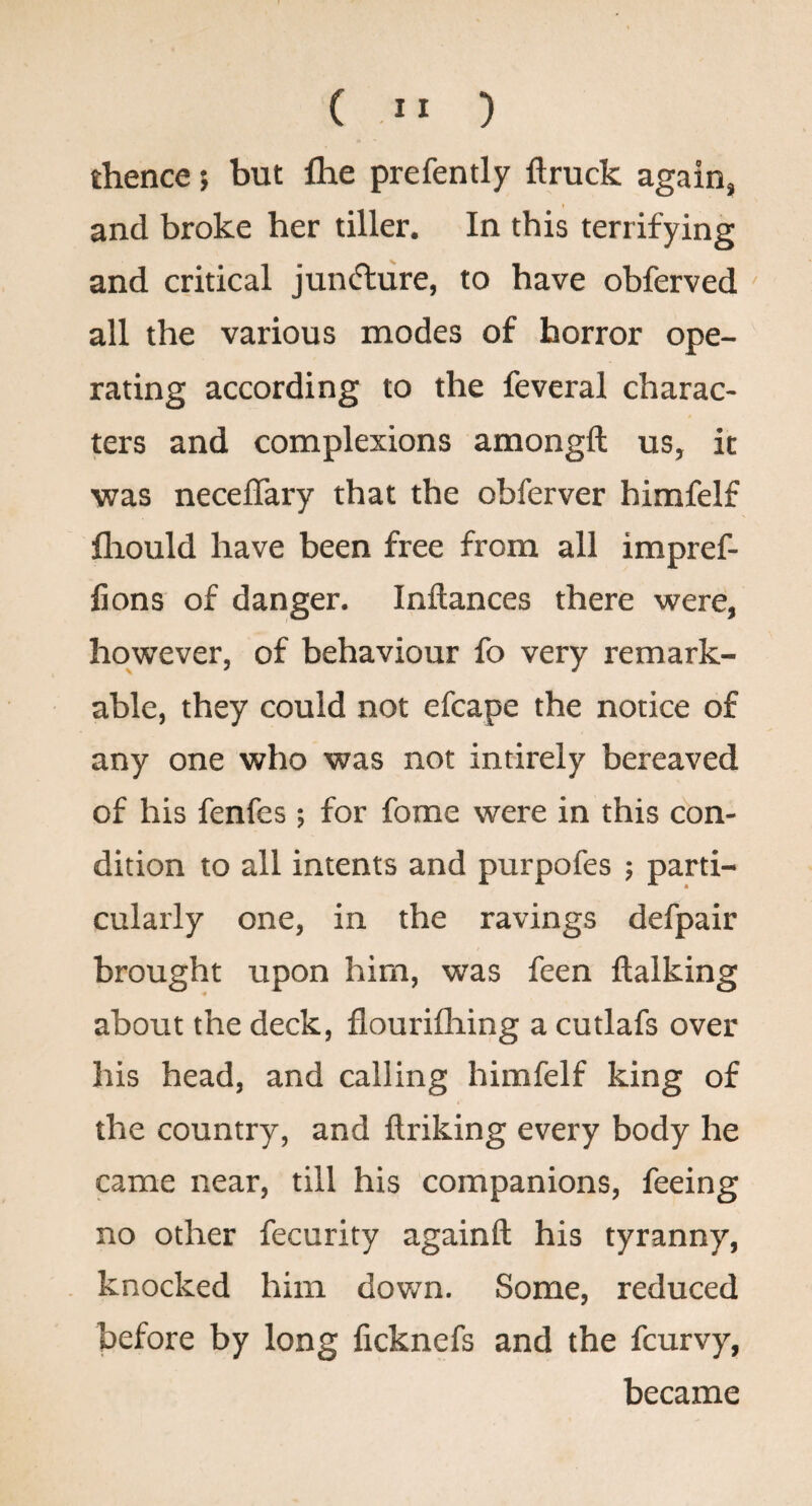 thence; but fhe prefently ftruck again, and broke her tiller. In this terrifying and critical juncture, to have obferved all the various modes of horror ope¬ rating according to the feveral charac¬ ters and complexions amongft us, it was neceflary that the obferver himfelf flaould have been free from all impref- fions of danger. Inftances there were, however, of behaviour fo very remark¬ able, they could not efcape the notice of any one who was not intirely bereaved of his fenfes; for fome were in this con¬ dition to all intents and purpofes ; parti¬ cularly one, in the ravings defpair brought upon him, was feen ftalking about the deck, flourifliing a cutlafs over his head, and calling himfelf king of the country, and ftriking every body he came near, till his companions, feeing no other fecurity againft his tyranny, knocked him down. Some, reduced before by long ficknefs and the fcurvy, became