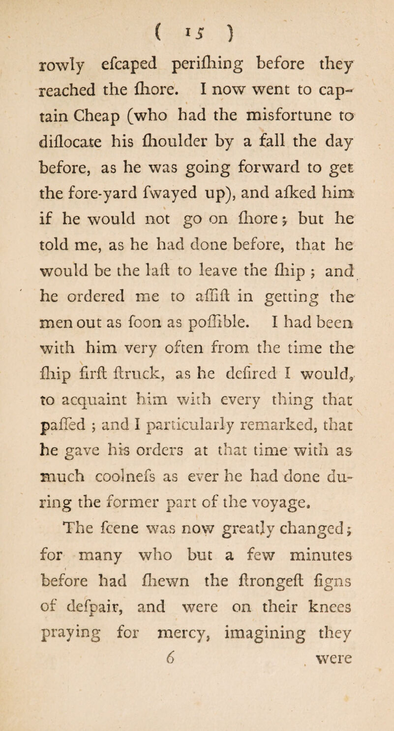 ( ) rowly efcaped perilhing before they reached the fliore. I now went to cap- « tain Cheap (who had the misfortune to diflocate his flioulder by a fall the day before, as he was going forward to get the fore-yard fwayed up), and aflced him if he would not go on fliore j but he told me, as he had done before, that he would be the laft to leave the fliip ; and he ordered me to affift in getting the men out as foon as poffible. I had been with him very often from the time the \ fliip firfl ftruck, as he defired I would, to acquaint him with every thing that palled ; and I particularly remarked, that he gave his orders at that time with as much coolnefs as ever he had done du¬ ring the former part of the voyage. The feene was now greatly changed 5 for many who but a few minutes before had fiiewn the flrongeft figns of defpair, and were on their knees praying for mercy, imagining they