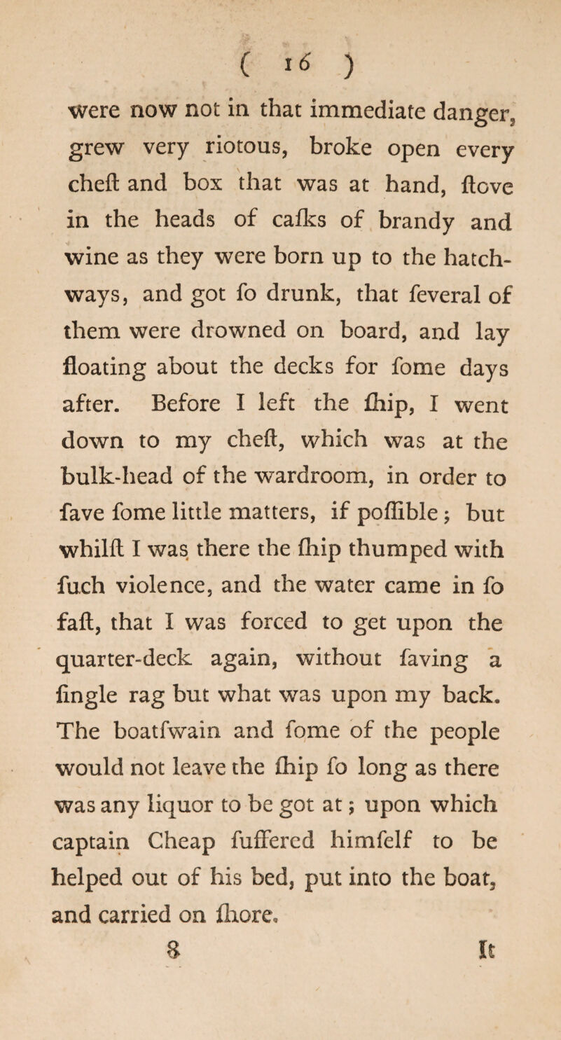 ( ) were now not in that immediate danger, grew very riotous, broke open every cheft and box that was at hand, ftove in the heads of cafks of brandy and wine as they were born up to the hatch¬ ways, and got fo drunk, that feveral of them were drowned on board, and lay floating about the decks for fome days after. Before I left the fhip, I went down to my cheft, which was at the bulk-head of the wardroom, in order to fave fome little matters, if poflible; but whilft I was there the Ihip thumped with fuch violence, and the water came in fo faft, that I was forced to get upon the quarter-deck again, without faving a Angle rag but what was upon my back. The boatfwain and fome of the people would not leave the fliip fo long as there was any liquor to be got at; upon which captain Cheap fuffercd himfelf to be helped out of his bed, put into the boat, and carried on fliore, 8 It
