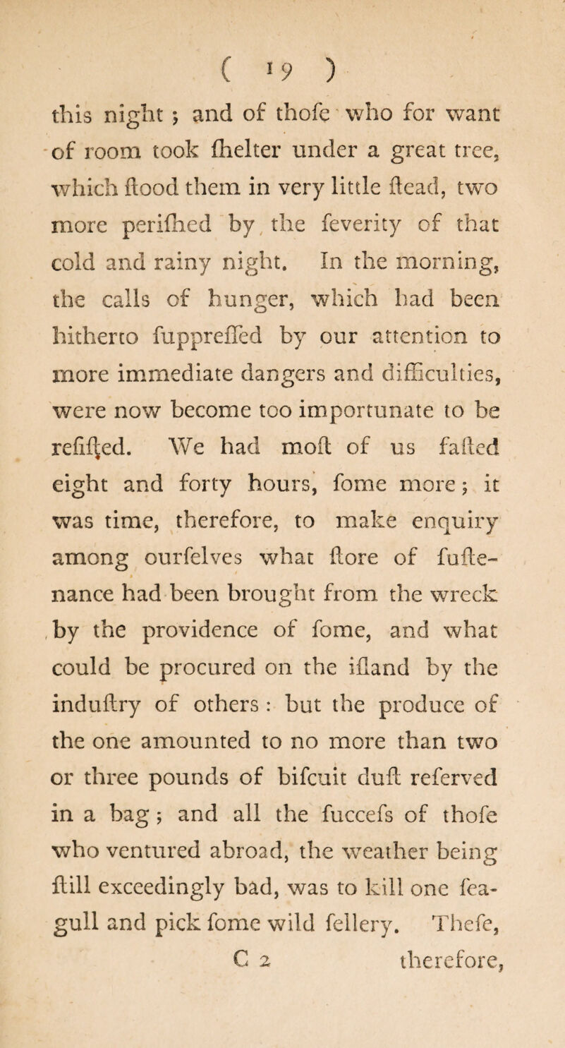 ( >9 ) this night; and of thofe' who for want ■of room took fhelter under a great tree, which flood them in very little ftead, two more perifhed by, the feverity of that cold and rainy night. In the morning, the calls of hunger, which had been hitherto fuppreffed by our attention to more immediate dangers and dilEculties, were now become too importunate to be reflited. We had moft of us faded eight and forty hours, fome more; it was time, therefore, to make enquiry among ourfelves what flore of fufte- » nance had been brought from the wreck ,by the providence of fome, and what could be procured on the ifland by the induftry of others : but the produce of the one amounted to no more than two or three pounds of bifeuit duft referved in a bag; and all the fuccefs of thofe who ventured abroad, the weather being ftill exceedingly bad, was to kill one fea- gull and pick fome wild fellery. Thefe, C 2 therefore,