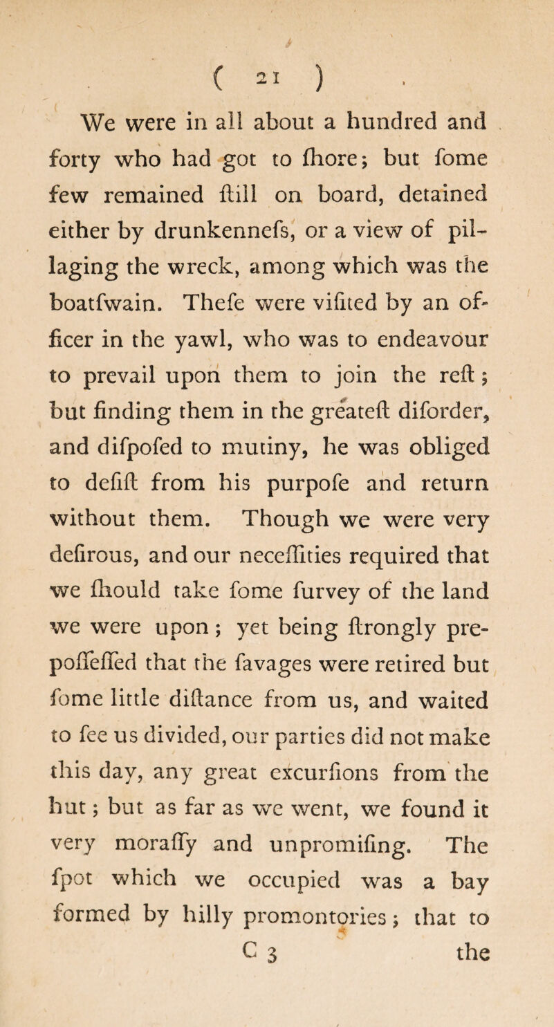 We were in all about a hundred and forty who had got to fhore; but fome few remained ftill on board, detained either by drunkennefs, or a view of pil¬ laging the wreck, among which was the boatfwain. Thefe were vifited by an of¬ ficer in the yawl, who was to endeavour to prevail upon them to join the reft; but finding them in the greateft diforder, and difpofed to mutiny, he was obliged to defift from his purpofe and return without them. Though we were very defirous, and our neccffities required that we fliould take fome furvey of the land we were upon; yet being ftrongly pre- poflefled that the favages were retired but fome little diftance from us, and waited to fee us divided, our parties did not make this day, any great excurfions from the hut; but as far as we went, we found it very moraffy and unpromifing. The fpot which we occupied was a bay formed by hilly promontories; that to C 3  the