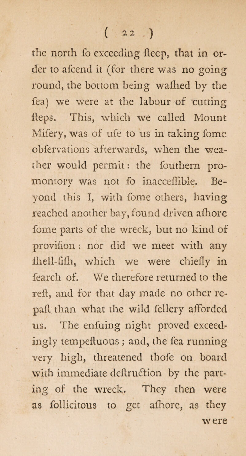 \ * tlic north fo exceeding fleep, that in or¬ der to afcend it (for there was no going I'ound, the bottom being waflied by the fea) we were at the labour of cutting fteps. This, which we called Mount Mifery, was of ufe to us in taking fome obfervations afterwards, when the v/ea- ther would permit: the fouthern pro¬ montory was not fo inacceflible. Be¬ yond this I, with fome others, having reached another bay, found driven afhore fome parts of the wreck, but no kind of provifion : nor did we meet with any Ihell-fiih, which we were chiefly in fearch of. We therefore returned to the reft, and for that day made no other re- pafl; than what the wild fellery afforded us. The enfuing night proved exceed¬ ingly tempeftuous ; and, the fea running- very high, threatened thofe on board with immediate deflruilion by the part¬ ing of the wreck. They then were as follicitous to get afhore, as they w ere