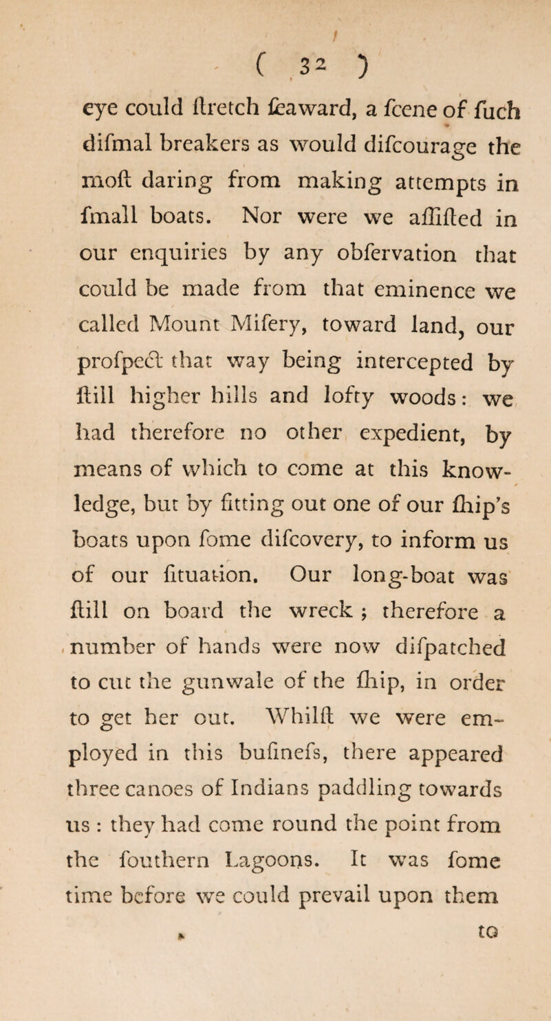 / ' C 32 ) « ^ eye could ftretch fcaward, a feene of fuch difmal breakers as would difeourage the moft daring from making attempts in fmall boats. Nor were we affifted in our enquiries by any obfervation that could be made from that eminence we called Mount Mifery, toward land, our profpecl that way being intercepted by ftill higher hills and lofty woods: we, had therefore no other, expedient, by means of which to come at this know- ledge, but by fitting out one of our (hip's boats upon fome difeovery, to inform us of our fituation. Our long-boat was* ftill on board the wreck ; therefore a . number of hands were now difpatched to cut the gunwale of the fliip, in order to get her out. Whilft we were em¬ ployed in this bufmefs, there appeared three canoes of Indians paddling towards us : they had come round the point from the fouthern Lagoons. It was fome time before we could prevail upon them to