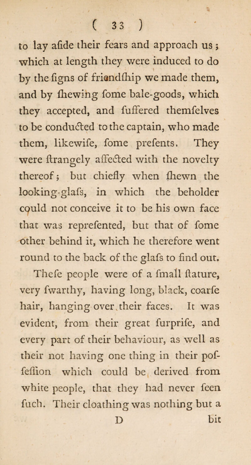 to lay afide their fears and approach us ; which at length they were induced to do by the figns of friandlhip we made them, and by fliewing fome bale-goods, which they accepted, and fulfered themfelves to be conducted to the captain, who made them, likewife, fome prefents. They were ftrangely aiFedled with the novelty thereof; but chiefly when lliewn the looking-glafs, in which the beholder CQuld not conceive it to be his own face that was reprefented, but that of fome other behind it, which he therefore went round to the back of the glafs to find out. Thefe people were of a fmall ftature, very fwarthy, having long, black, coarfe hair, hanging over,their faces. It was evident, from their great furprife, and every part of their behaviour, as well as their not having one thing in their pof- feflion which could be derived from white people, that they had never feen fuch. Their cloathing was nothing but a D bit