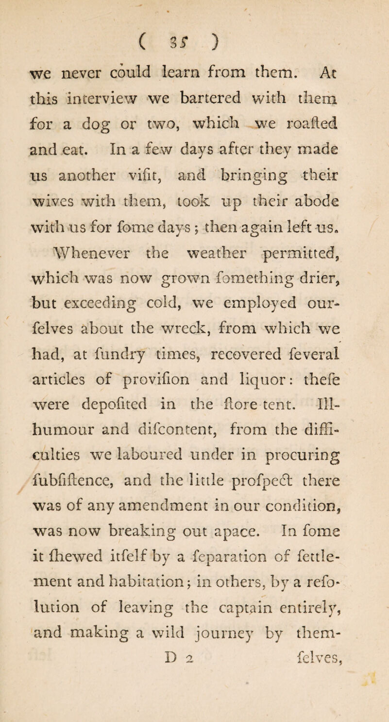 ( 3^ ) we never could learn from them. Ac this interview we bartered with them for a dog or tvwo, which we roafted and eat. In a few days after they made us another vifit, and bringing their wives with them, took up their abode with us for fome days ; then again left us. Whenever the weather permitted, which was now grown fomething drier, but exceeding cold, we employed our- felves about the wreck, from which v/e had, at fundry times, recovered feveral articles of provifion and liquor: thefe were depofited in the llore tent. Ill- humour and difcontent, from the diffi¬ culties we laboured under in procuring fubfiftence, and the little profpe£t there was of any amendment in our condition, was now breaking out apace. In fome it {hewed itfelf by a reparation of fettle- ment and habitation; in others, by a refo- lution of leaving the captain entirely, and making a wild journey by them- D 2 felves,