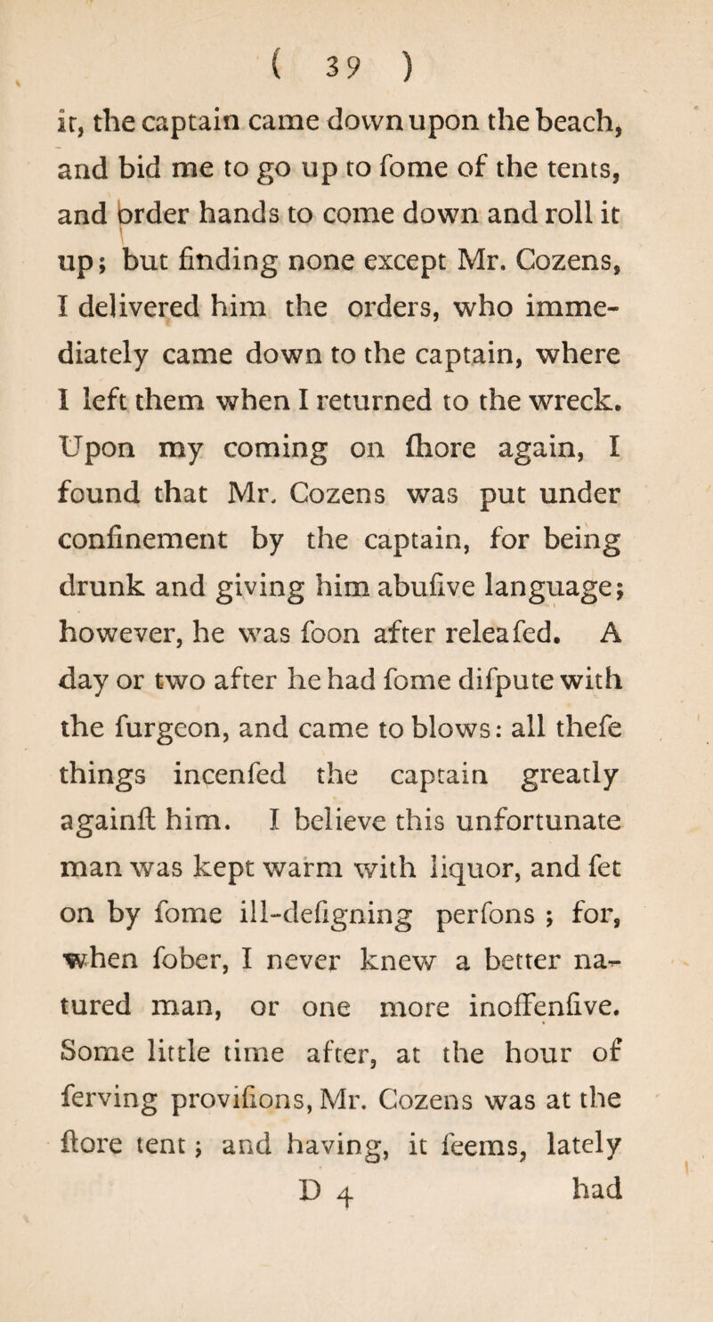 ir, the captain came down upon the beach, and bid me to go up to fome of the tents, and brder hands to come down and roll it I up; but finding none except Mr. Cozens, I delivered him the orders, who imme¬ diately came down to the captain, where I left them when I returned to the wreck. Upon my coming on fhore again, I found that Mr, Cozens was put under confinement by the captain, for being drunk and giving him abufive language; however, he was foon after releafed. A day or two after he had fome difpute with the furgeon, and came to blows: all thefe things incenfed the captain greatly againft him. I believe this unfortunate man was kept warm with liquor, and fet on by fome ill-defigning perfons ; for, when fober, I never knew a better na- tured man, or one more inoffenfive. Some little time after, at the hour of ferving provifions, Mr. Cozens was at the ftore tent; and having, it feems, lately D 4 had