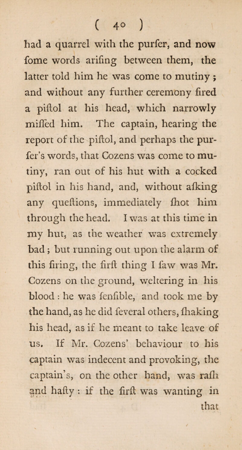 ( 4° ) had a quarrel with the purfer, and now fome words arifing between them, the latter told him he was come to mutiny ; and without any further ceremony fired a piftol at his head, which narrowly milled him. The captain, hearing the report of the piftol, and perhaps the pur- fer’s words, that Cozens was come to mu¬ tiny, ran out of his hut with a cocked piftol in his hand, and, without alking any queftions, immediately fhot him through the head. I was at this time in my hut, as the v>?eather was extremely bad; but running out upon the alarm of this firing, the firft thing I faw was Mr. Cozens on the ground, weltering in his blood : he was fenfible, and took me by the hand, as he did feveral others, fliaking his head, as if he meant to take leave of us. If Mr. Cozens’ behaviour to his captain was indecent and provoking, the captain’s, on the other hand, was rafli and hafty : if the firft was wanting in that /