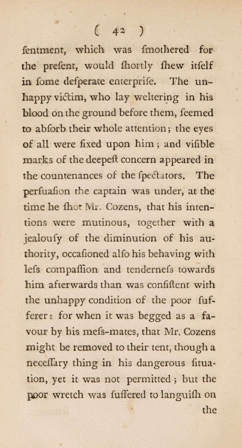 fentment, which was fmothered for the prefent, would fhortly fliew itfelf in fome defperate enterprife. The un¬ happy vi(5tim, who lay weltering in his blood on the ground before them, feemed to abforb their whole attention; the eyes of all were fixed upon him; and vifible marks of thedeepefl: concern appeared in the countenances of the fpeftators. The perfuafion the captain was under, at the time he fhot Mr. Cozens, that his inten¬ tions were mutinous, together with a jealoufy of the diminution of his au¬ thority, occafioned alfo his behaving with lefs corapaffion and tendernefs towards him afterwards than was confiftent with the unhappy condition of the poor fuf- ferer: for when it was begged as a fa¬ vour by his mefs-mates, that Mr. Cozens might be removed to their tent, though a neceflary thing in his dangerous fitua- tion, yet it was not permitted ; but the poor wretch was fuffered to languilh on the