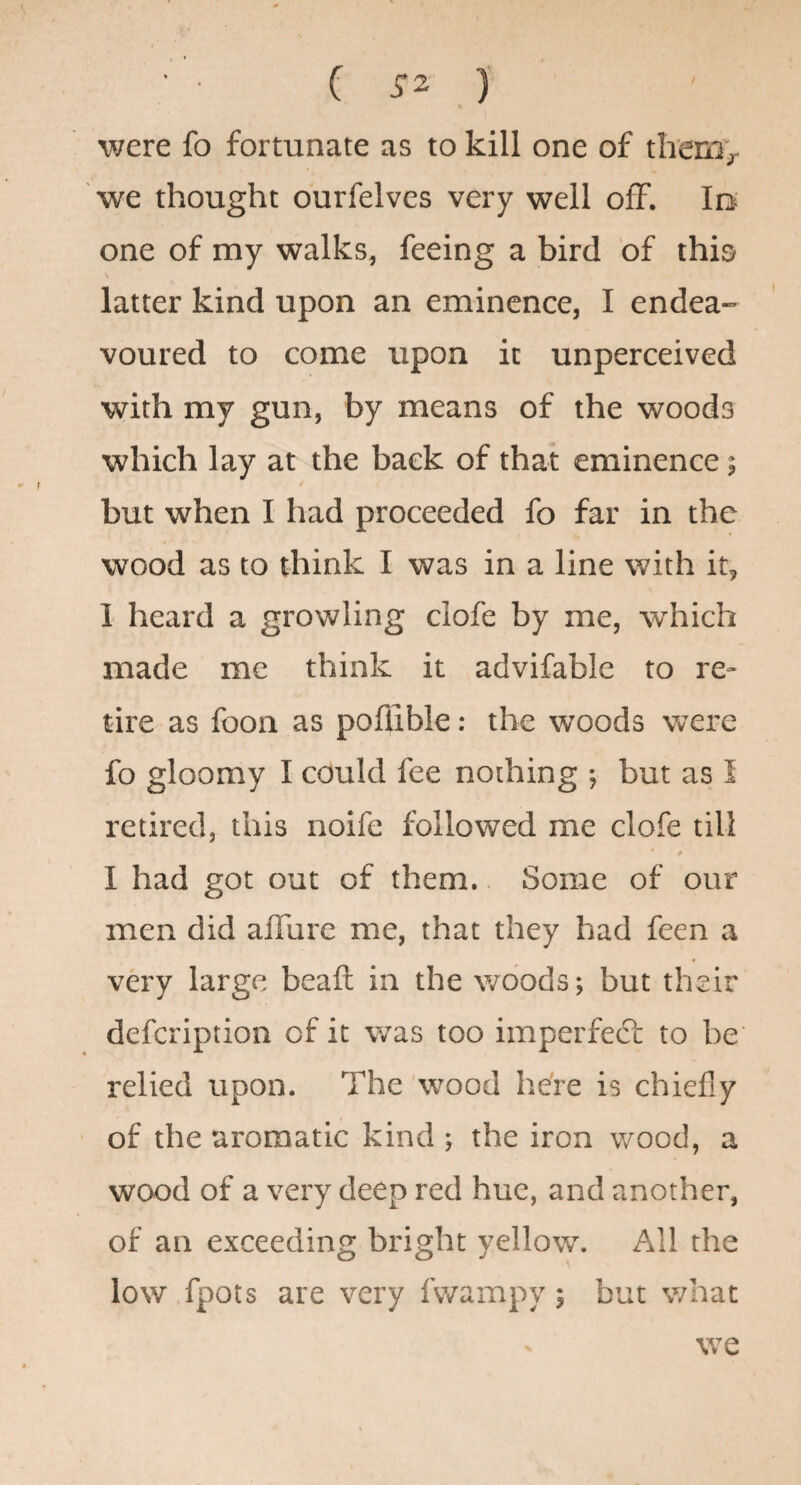 ( ) were fo fortunate as to kill one of themv we thought ourfelves very well off. lo one of my walks, feeing a bird of this latter kind upon an eminence, I endea¬ voured to come upon it unperceived with my gun, by means of the woods which lay at the back of that eminence; but when I had proceeded fo far in the wood as to think I was in a line with it, 1 heard a growling clofe by me, which made me think it advifable to re» tire as foon as poflible: the woods were fo gloomy I could fee nothing ; but as I retired, this noife followed me clofe till I had got out of them.. Some of our men did alTure me, that they had feen a very large beaft in the woods; but their defcription of it was too imperfeft to be relied upon. The wood here is chiefly of the aromatic kind ; the iron wood, a wood of a very deep red hue, and another, of an exceeding bright yellow. All the low fpots are very fwampy; but what we