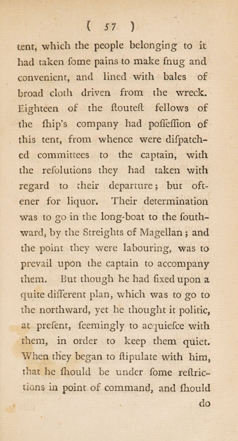 tent, which the people belonging to it had taken fome pains to make fnug and convenient, and lined with bales of broad cloth driven from the wreck. Eighteen of the ftouteft fellows of the fliip’s company had pofleflion of this tent, from whence were difpatch- ed committees to the captain, with the refolutions they had taken with regard to their departure; but oft- ener for liquor. Their determination was to go in the long-boat to the fouth- ward, by the Streights of Magellan ; and the point they wrere labouring, was to prevail upon the captain to accompany them. But though he had fixed upon a quite different plan, which was to go to the northward, yet he thought it politic, at prefent, feemingly to acquiefce with them, in order to keep them quiet. When they began to ftipulate with him, that he fhould be under fome reftric- tions in point of command, and fhould do