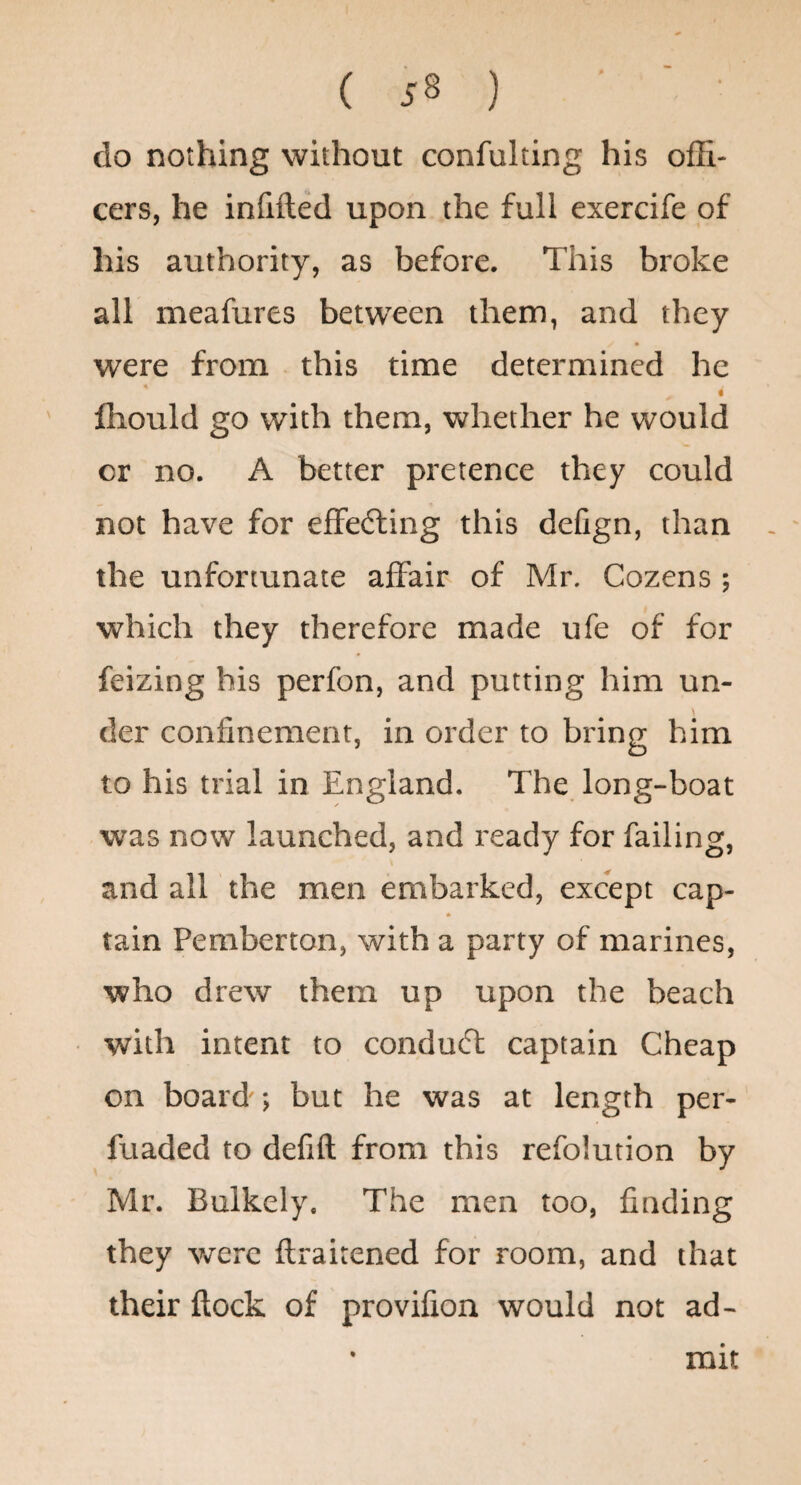 do nothing without confulting his ofh- cers, he infilled upon the full exercife of his authority, as before. This broke all meafures between them, and they * were from this time determined he i fhould go with them, whether he would or no. A better pretence they could not have for effedling this delign, than the unfortunate affair of Mr. Cozens; which they therefore made ufe of for feizing his perfon, and putting him un- der confinement, in order to bring him to his trial in England. The long-boat was now launched, and ready for failing, and all the men embarked, except cap- tain Pemberton, with a party of marines, who drew them up upon the beach with intent to conduct captain Cheap on board'; but he was at length per- fuaded to defift from this refolution by Mr. Bulkely. The men too, finding they were ftraitened for room, and that their flock of provifioa would not ad¬ mit