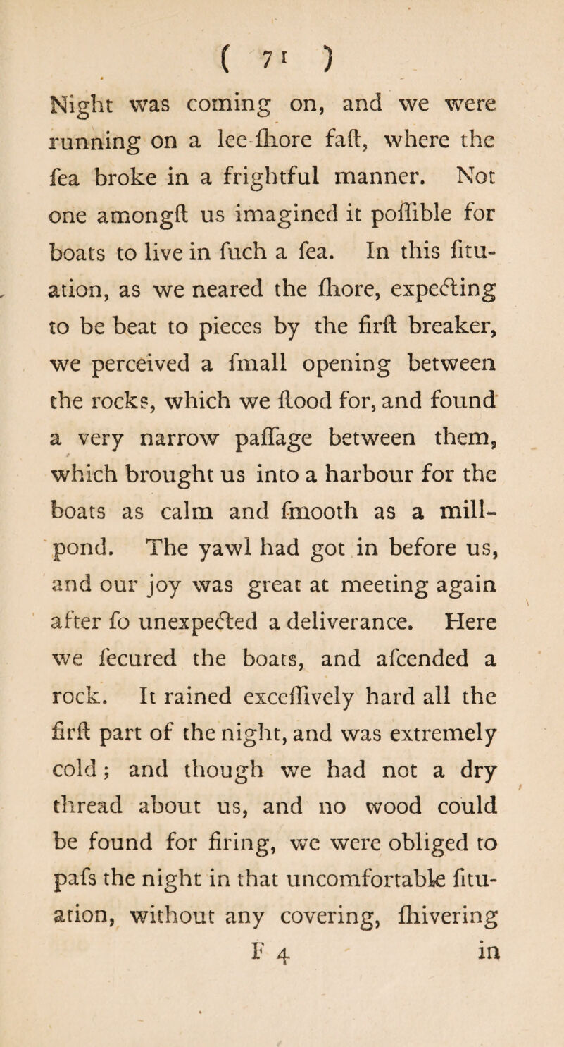 • •> Night was coming on, and we were running on a lee-flaore faft, where the fea broke in a frightful manner. Not one amongft us imagined it poffible for boats to live in fuch a fea. In this fitu- ation, as we neared the fliore, expelling to be beat to pieces by the firft breaker, we perceived a fmall opening between the rocks, which we flood for, and found a very narrow paffage between them, * which brought us into a harbour for the boats as calm and fmooth as a mill¬ pond, The yawl had got in before us, and our joy was great at meeting again after fo unexpefted a deliverance. Here we fecured the boats, and afcended a rock. It rained exceffively hard all the firft part of the night, and was extremely cold; and though we had not a dry thread about us, and no wood could be found for firing, we were obliged to pafs the night in that uncomfortabk fitu- ation, without any covering, fhivering F 4 in