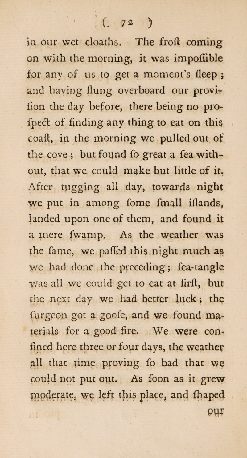 ■' 'C 7^ ) in our wet cloaths. The frofl coming on with the morning, it was impoflible for any of us to get a moment’s fleep ; and having flung overboard our provi- Con the day before, there being no pro- fpedt of finding any thing to eat on thig coaft, in the morning we pulled out of the cove ; but found fo great a fea with¬ out, that we could make but little of it, After tugging all day, towards night we put in among fome fmall iflands, landed upon one of them, and found it a mere fwamp. As the weather was the fame, we pafled this night much as we had done the preceding; fea-tangle was all we could get to eat at firft, but the next day we had better luck; the furgeon got a goofe, and we found ma¬ terials for a good fire. We were con¬ fined here three or four days, the weather all that time proving fo bad that we could not put out. As foon as it grew Jiaoderate, we left this place, and fhaped m