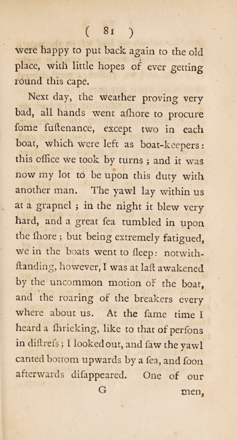 were happy to put back again to the old place, with little hopes of ever getting round this cape. Next day, the weather proving very bad, all hands went afliore to procure fome fuftenance, except two in each boat, which were left as boat-keepers; this office we took by turns ; and it was now my lot to be upon this duty with another man. The yawl lay within us at a grapnel ; in the night it blew very hard, and a great fea tumbled in upon the ffiore but being extremely fatigued, We in the boats went to fleep: notwith- ftanding, however, I was at laft awakened by the uncommon motion of the boat, and the roaring of the breakers every where about us. At the fame time I heard a ffirieking, like to that of perfons in diftrefs; I looked out, and faw the yawl canted bottom upwards by a fea, and foon afterwards difappeared. One of our G men,