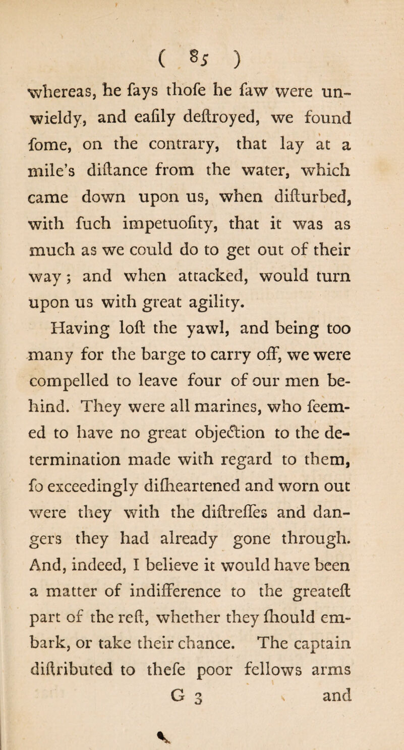 ( ) whereas, he fays thofe he faw were un¬ wieldy, and eafily deftroyed, we found fome, on the contrary, that lay at a mile’s diftance from the water, which came down upon us, when dillurbed, with fuch impetuolity, that it was as much as we could do to get out of their way; and when attacked, would turn upon us with great agility. Having loft the yawl, and being too many for the barge to carry off, we were compelled to leave four of our men be¬ hind. They were all marines, who feera- I ed to have no great objetftion to the de¬ termination made with regard to them, fo exceedingly dilheartened and worn out were they with the diftrefles and dan¬ gers they had already gone through. And, indeed, I believe it would have been a matter of indifference to the greateft part of the reft, whether they fhould em¬ bark, or take their chance. The captain diftributed to thefe poor fellows arms