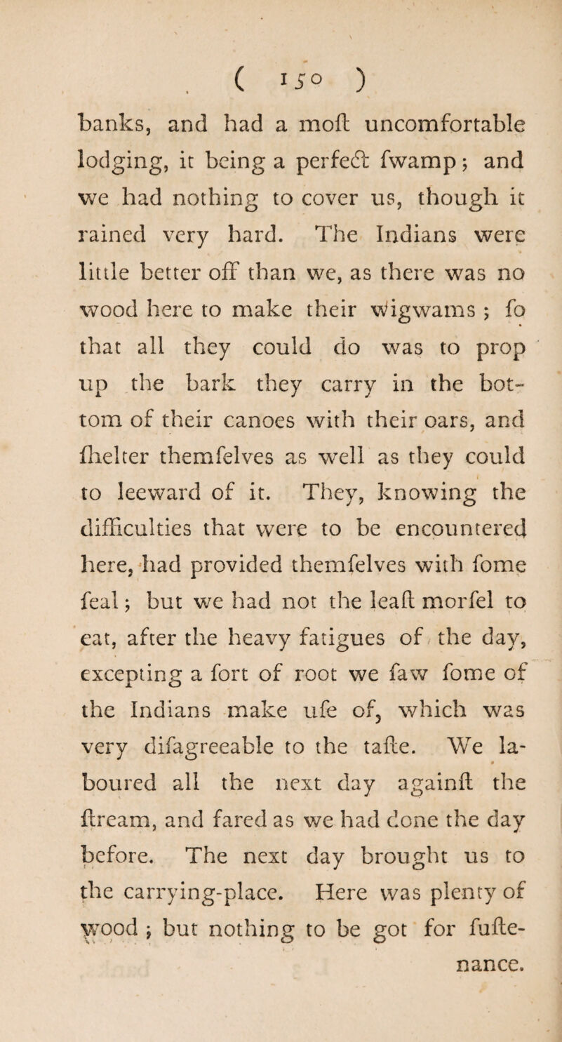 banks, and had a moft uncomfortable lodging, it being a perfedt fwamp; and v^e had nothing to cover us, though it rained very hard. The Indians were little better off than we, as there was no wood here to make their Wigwams ; fo that all they could do was to prop up ,the bark they carry in the bot- tom of their canoes with their oars, and fhelter themfelves as well as they could I to leeward of it. They, knowing the difficulties that were to be encountered here, diad provided themfelves with fome feal; but we had not the lead morfel to eat, after the heavy fatigues of the day, excepting a fort of root we faw fome of the Indians -make ufe of, which was very difagreeable to the tafte. We la- boured all the next day againfl: the ftream, and fared as we had done the day before. The next day brought us to the carrying-place. Here was plenty of wood ; but nothing to be got for fufte- nance.
