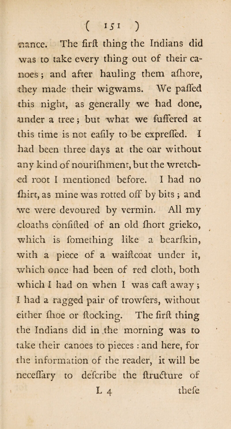 ( ) was to take every thing out of their ca¬ noes ; and after hauling them aflaore, they made their wigwams. We paffed this night, as generally we had done, under a tree; but what we fuiFered at this time is not ealily to be exprefled. I had been three days at the oar without any kind of nourilhmenr, but the wretch¬ ed root I mentioned before. I had no fhirt, as mine was rotted off by bits ; and we were devoured by vermin. All my cloaths confided of an old fhort grieko, which is fomething like a bearlkin, with a piece of a waiftcoat under it, which once had been of red cloth, both which I had on when I was call away ; i had a ragged pair of trowfers, without either flioe or flocking. The firfl thing the Indians did in .the morning was to take their canoes to pieces : and here, for the information of the reader, it will be neceffary to defcribe the ftrutflure of L 4 tbefe