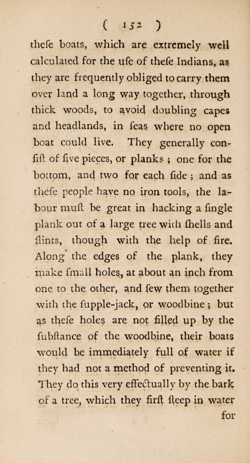 ( ) thefe boats, which are extremely well calculated for the ufe of thefe Indians, as they are frequently obliged to carry them over land a long way togethei', through thick woods, to avoid doubling capes and headlands, in feas where no open boat could live. They generally con- fifl of five pieces, or planks ; one for the bottona, and two for each fide ; and as thefe people have no iron tools, the la¬ bour mull be great in hacking a fingle plank out of a large tree with Ihells and fiints, though with the help of fire. Along the edges of the plank, they rnake fmall holes, at about an inch from one to the other, and few them together vvith the fupple-jack, or woodbine ; but as thefe hole? are not fillerl up by the fubftance of the woodbine, their boats would be immediately full of water if they had not a inethod qf preventing it. They do this very effedlually by the barh of a tree, which they firft fteep in water for f