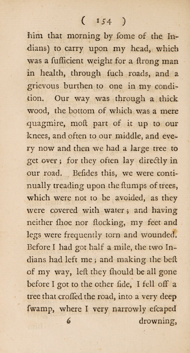 him that morning by fome of the In¬ dians) to carry upon my head, which was a fufficient weight for a flrong man in health, through fuch roads, and a grievous burthen to one in my condi¬ tion. Our way was through a thick wood, the bottom of wliich was a mere quagmire, moft part of it up to our knees, and often to our middle, and eve¬ ry now and then we had a large tree to get over ; for they often lay diretflly in our road. Befides this, we were conti¬ nually treading upon the flumps of trees, which were not to be avoided, as they were covered with water; and having neither fhoe nor flocking, my feet and legs were frequently torn and wounded. Before I had got half a mile, the two In¬ dians had left me ; and making the befl of my way, left they fhould be all gone before I got to the other fide, I fell off a ' tree that crofled the road, into a very deep fwamp, where I very narrowly efcaped 6 drowning,