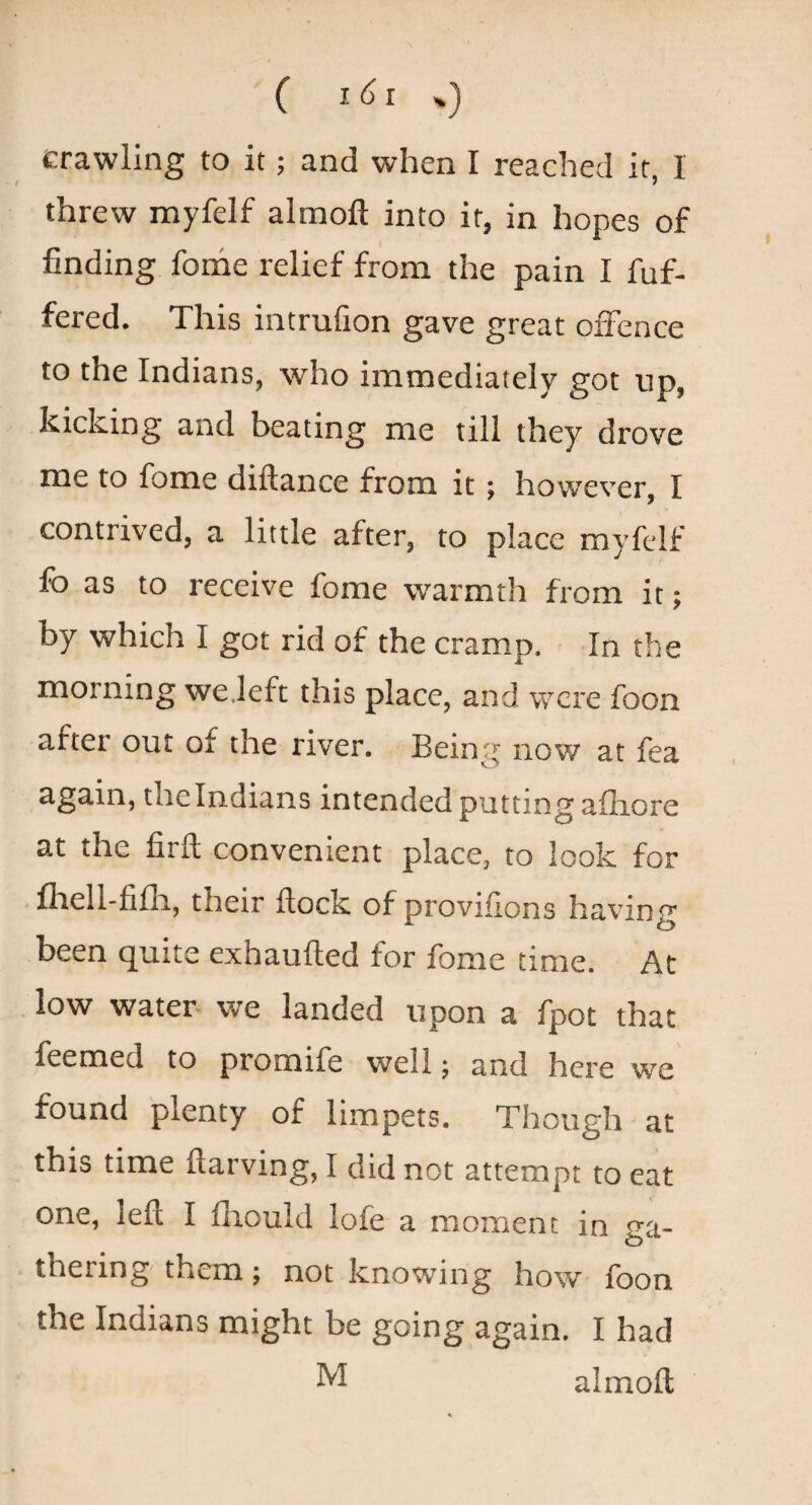( 161%) crawling to it; and when I reached it, 1 threw myfelf almoft into it, in hopes of finding fome relief from the pain I fuf- fered. This intruGon gave great offence to the Indians, who immediately got up, kicking and beating me till they drove me to fome diftance from it; however, I contrived, a little after, to place myfcdf fo as to receive fome warmth from it; by which I got rid of the cramp. In the morning we.left this place, and were foon after out of the river. Being now at fea again, the Indians intended putting afliore at the firft convenient place, to look for fliell-fifli, their flock of provisions having been quite exhaufled for fome time. At low water we landed upon a fpot that feemed to promife well; and here we found plenty of limpets. Though at this time flarving, I did not attempt to cat one, left I fliould lofe a moment in ga¬ thering them; not knowing how foon the Indians might be going again. I had M almoft