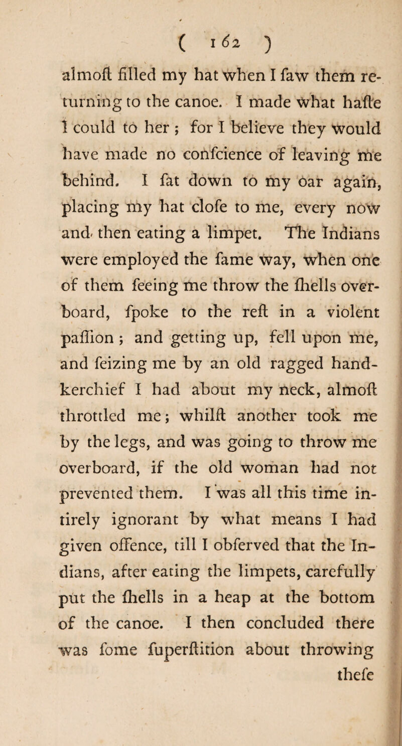 aim oft filled my hat when I faw them re¬ turning to the canoe. I made What hafte 1 could to her ; for I believe they would have made no confcience of leaving me behind. I fat down to my oaf agai'n, placing my hat clofe to me, every now and- then eating a limpet. The Indians f were employed the fame way, when one of them feeing me throw the fhells over¬ board, fpoke to the reft in a violent paflion ; and getting up, fell upon me, and feizing me by an old ragged hand¬ kerchief I had about m'y neck, almoft throttled me; whilft another took me by the legs, and was going to throw me overboard, if the old woman had not prevented them. I was all this time in- tirely ignorant by what means I had given offence, till I obferved that the In¬ dians, after eating the limpets, carefully’ put the Ihells in a heap at the bottom of the canoe. I then concluded there was fome fuperftition about throwing thefe
