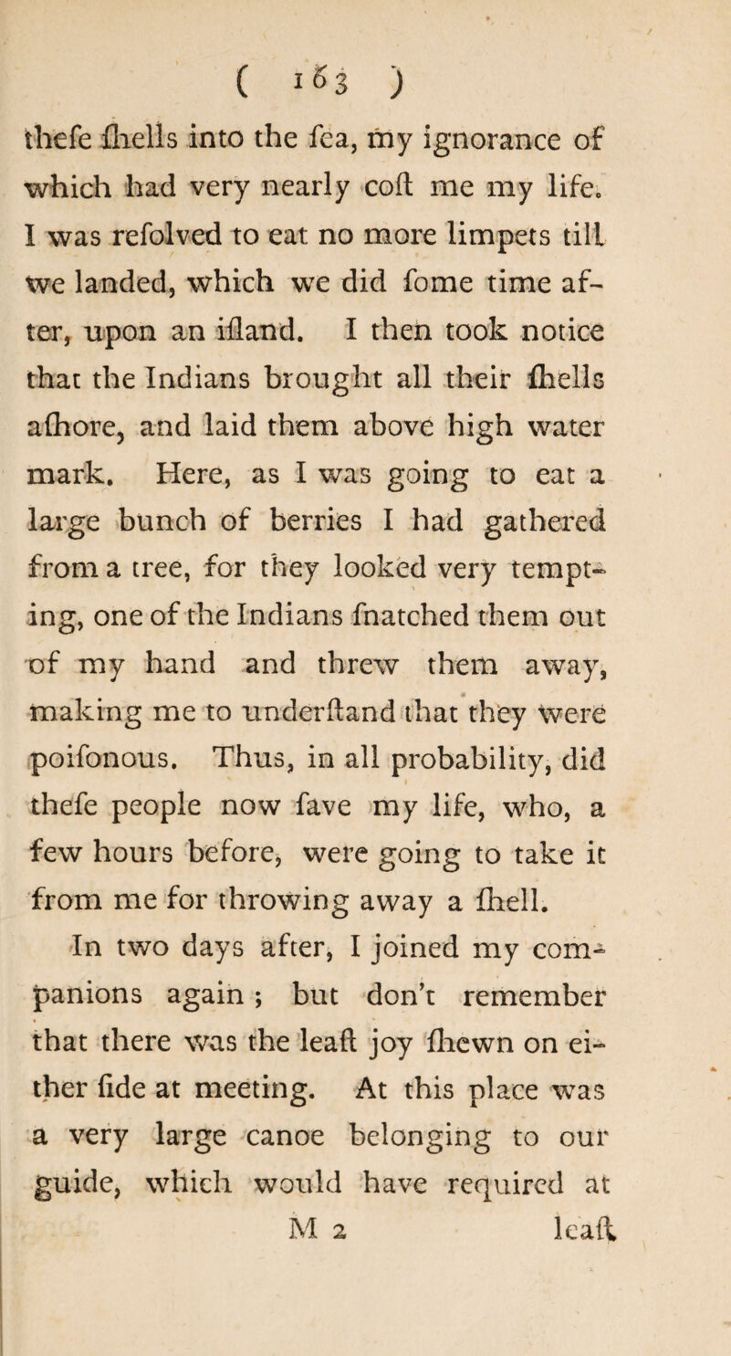 ( 1^3 ) thefe fliells into the fea, my ignorance of which had very nearly coft me my life. I was refolved to eat no more limpets till we landed, which we did fome time af¬ ter, upon an ifland. I then took notice that the Indians brought all their fhells afhore, and laid them above high water mark. Here, as I was going to eat a large bunch of berries I had gathered from a tree, for they looked very tempt¬ ing, one of the Indians fnatched them out of my hand and threw them away, tt making me to underftand that they Were poifonous. Thus, in all probability, did thefe people now Tave >ray life, who, a few hours before^ were going to take it from me for throwing away a fhell. In two days after, I joined my com¬ panions again; but don’t remember that there was the ’leaft joy Ihewn on ei¬ ther fide at meeting. At this place was a very large canoe belonging to our guide, which would have required at M 2 leafl