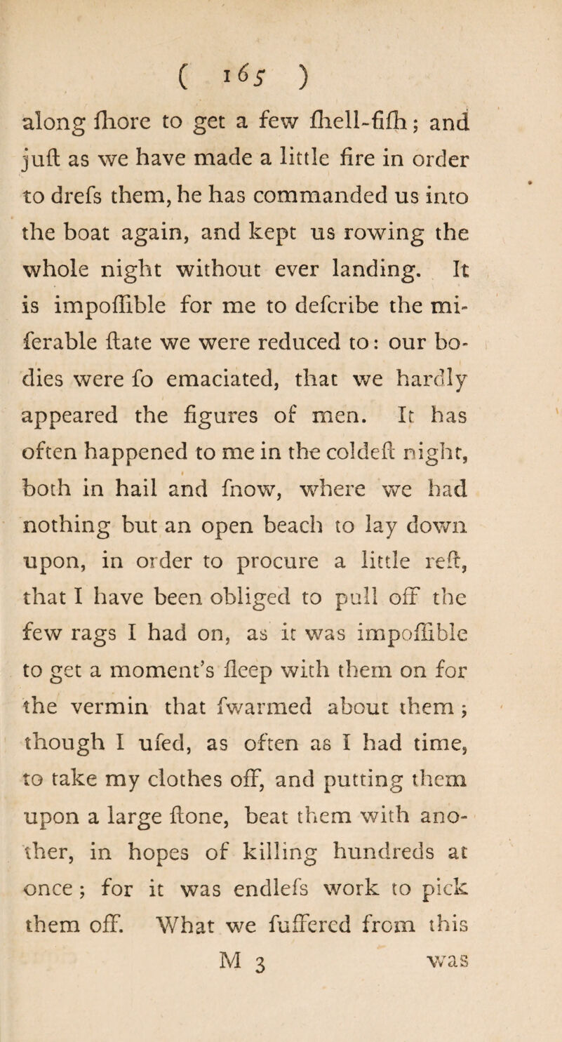 ( 1^5 ) along fliore to get a few fliell-fifh; and juft as we have made a little fire in order to drefs them, he has commanded us into the boat again, and kept us rowing the whole night without ever landing. It is impoflible for me to defcribe the mi** ferable ftate we were reduced to: our bo¬ dies were fo emaciated, that we hardly appeared the figures of men. It has often happened to me in the coldeft night, I both in hail and fnow, where we had nothing but an open beach to lay dovm upon, in order to procure a little reft, that I have been obliged to pull off the few rags I had on, as it was impofiible to get a moment’s fleep with them on for the vermin that fwarmed about them ; though I ufed, as often as I had time, to take my clothes off, and putting them upon a large ftone, beat them with ano¬ ther, in hopes of killing hundreds at once ; for it was endlefs work to pick them off. What we fufrered from this M 3 was
