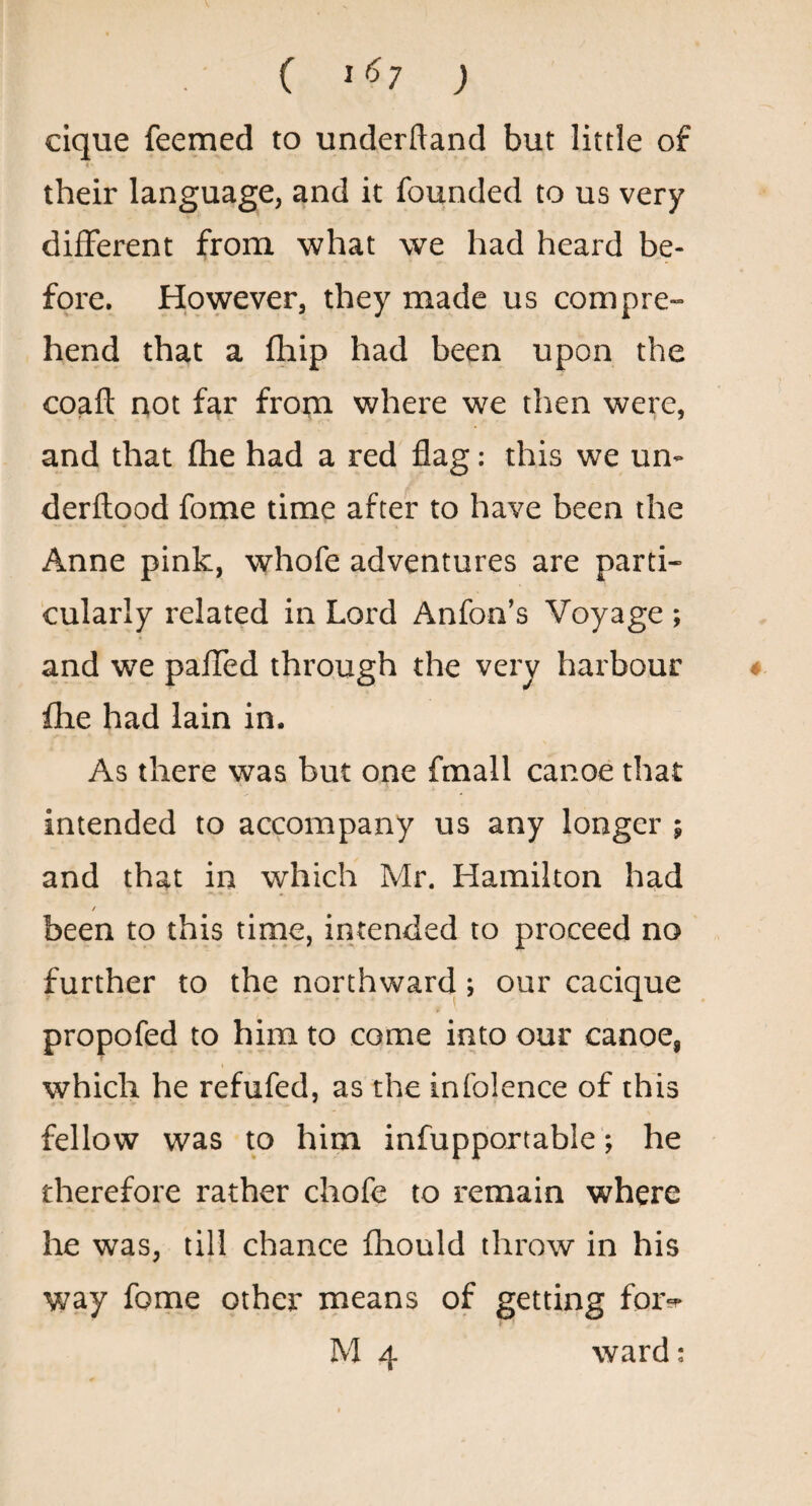 ( 1^7 ; clque feemed to underftand but little of their language, and it founded to us very different from what we had heard be¬ fore. However, they made us compre¬ hend that a fhip had been upon the coaft not far from where we then were, and that fhe had a red flag; this we un- derftood fome time after to have been the Anne pink, whofe adventures are parti¬ cularly related in Lord Anfon’s Voyage ; and we paffed through the very harbour ♦ fhe had lain in. As there was but one fmall canoe that intended to accompany us any longer ; and that in which Mr. Hamilton had / been to this time, intended to proceed no further to the northward; our cacique propofed to him to come into our canoe, which he refufed, as the infolence of this fellow was to him infupportable; he therefore rather chofe to remain where he was, till chance fhould throw in his way fome other means of getting fora- t