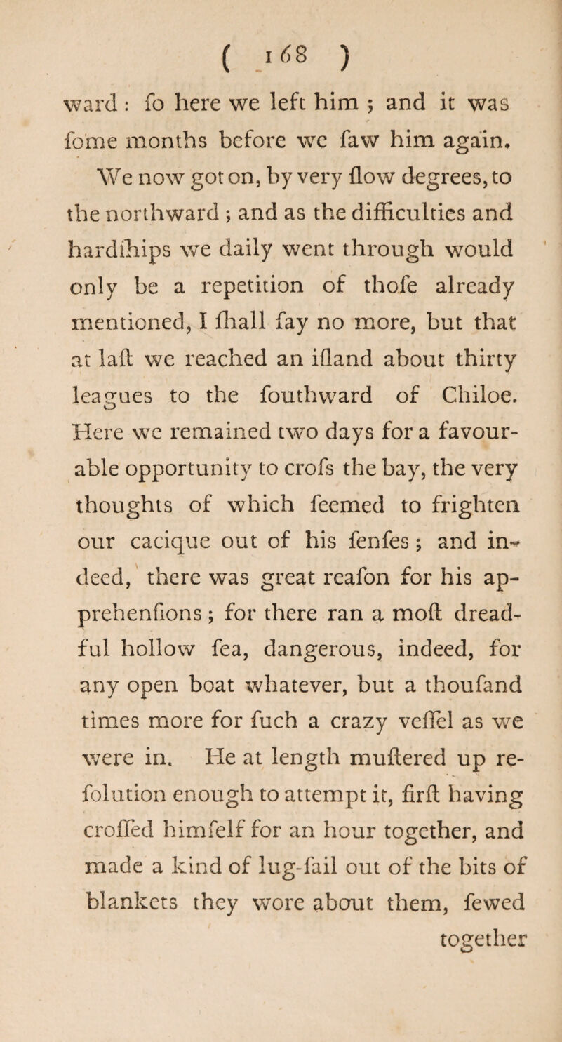 ward : fo here we left him ; and it was fome months before we faw him again. We now got on, by very flow degrees, to the northward ; and as the difficulties and hardihips we daily went through would only be a repetition of thofe already mentioned, I fhall fay no more, but that at laft we reached an ifland about thirty leagues to the fouthvvard of Chiloe. Here we remained two days for a favour¬ able opportunity to crofs the bay, the very thoughts of which feemed to frighten our cacique out of his fenfes ; and in-^ deed, there was great reafon for his ap- prehenfions; for there ran a moft dread¬ ful hollow fea, dangerous, indeed, for any open boat whatever, but a thoufand times more for fuch a crazy veffel as we were in. He at length muftered up re- folution enough to attempt it, firft having crofTed himfelf for an hour together, and made a kind of lug-fail out of the bits of blankets they wore aberut them, fewed together